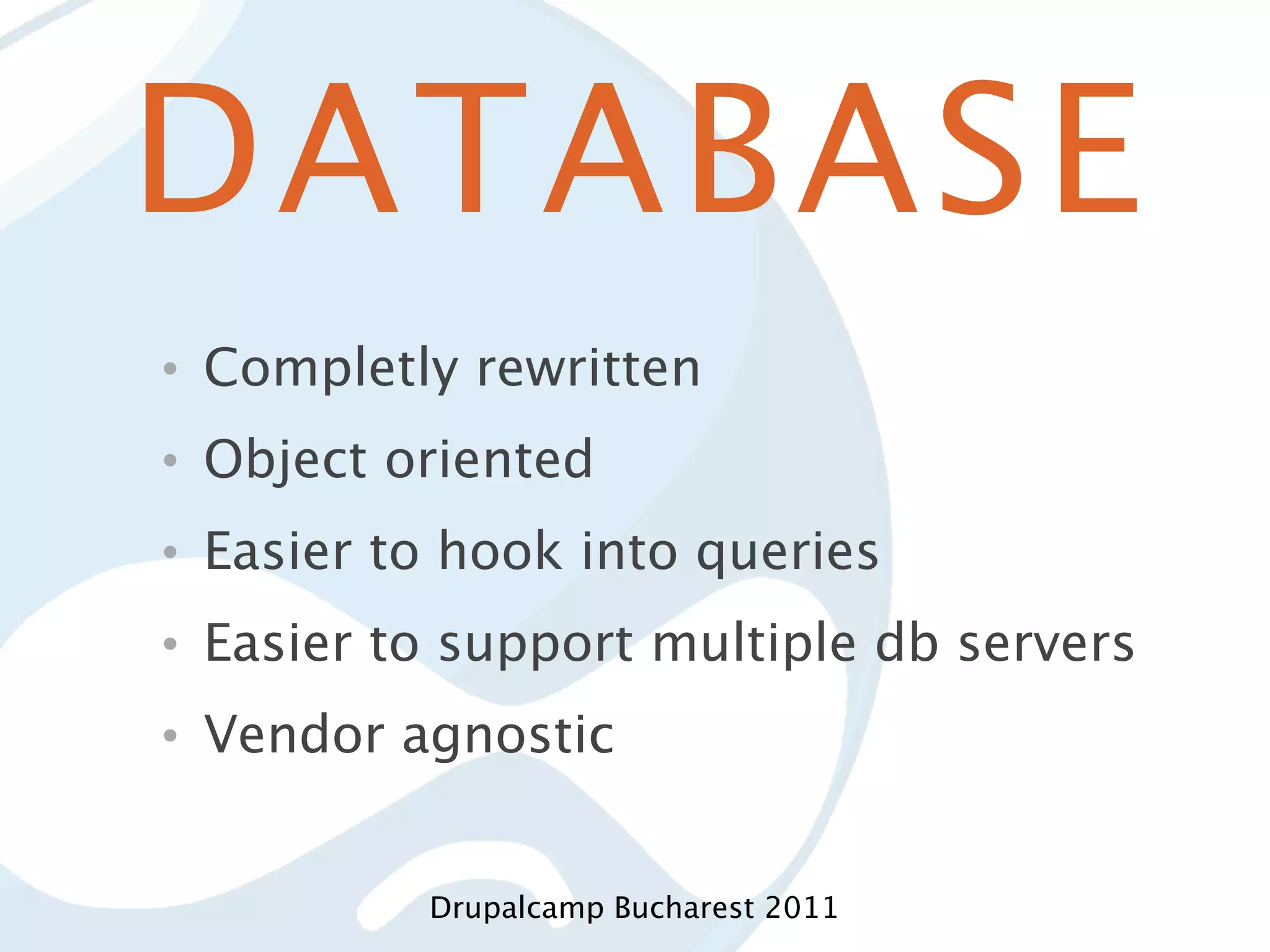 DATABASE • Completly rewritten • Object oriented • Easier to hook into queries • Easier to support multiple db servers • Vendor agnostic Drupalcamp Bucharest 2011 