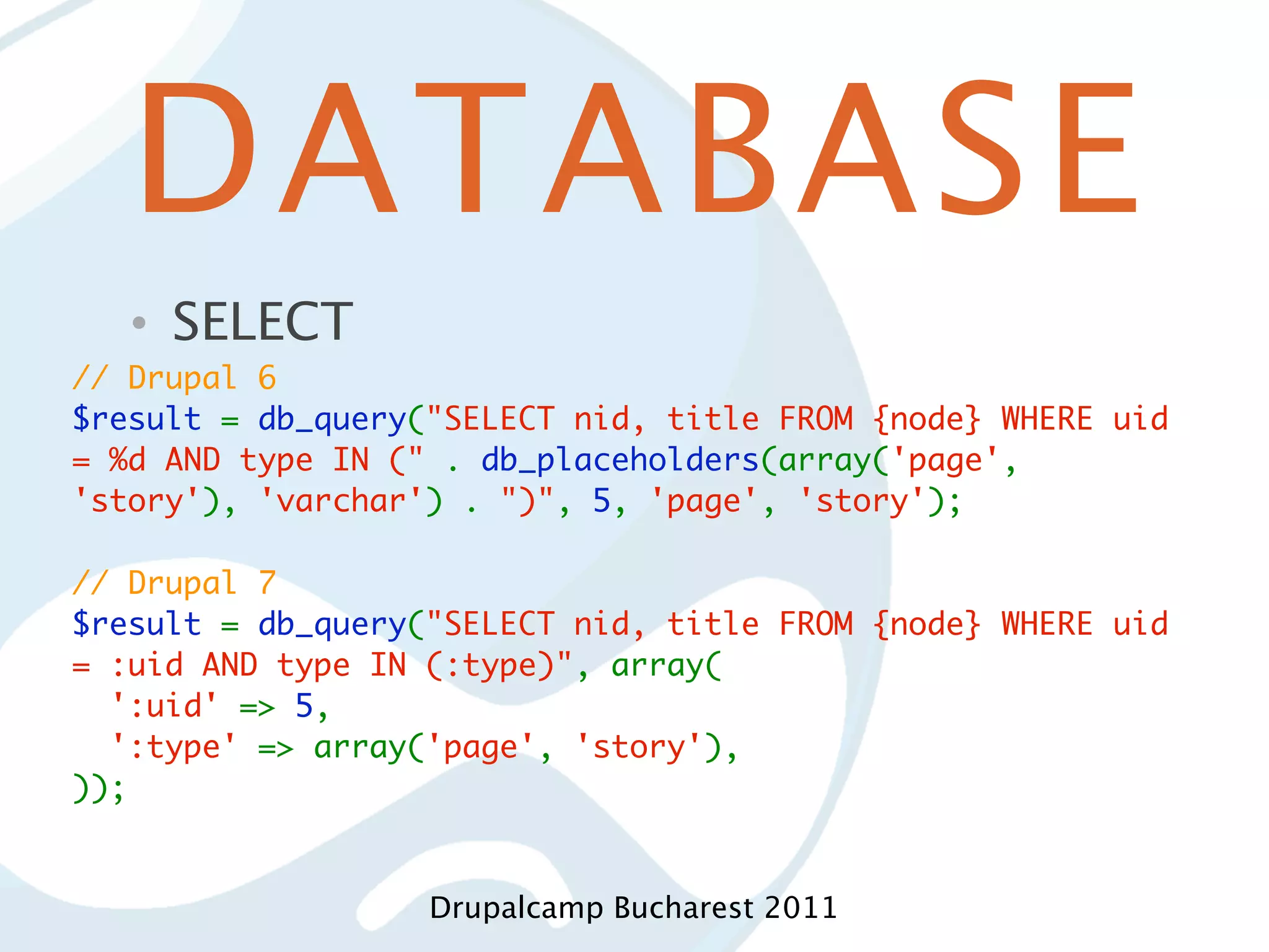 DATABASE • SELECT // Drupal 6 $result = db_query("SELECT nid, title FROM {node} WHERE uid = %d AND type IN (" . db_placeholders(array('page', 'story'), 'varchar') . ")", 5, 'page', 'story'); // Drupal 7 $result = db_query("SELECT nid, title FROM {node} WHERE uid = :uid AND type IN (:type)", array(   ':uid' => 5,   ':type' => array('page', 'story'), )); Drupalcamp Bucharest 2011 