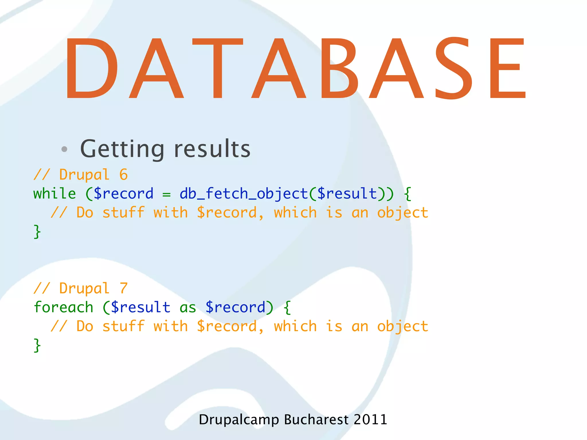 DATABASE • Getting results // Drupal 6 while ($record = db_fetch_object($result)) {   // Do stuff with $record, which is an object } // Drupal 7 foreach ($result as $record) {   // Do stuff with $record, which is an object } Drupalcamp Bucharest 2011 