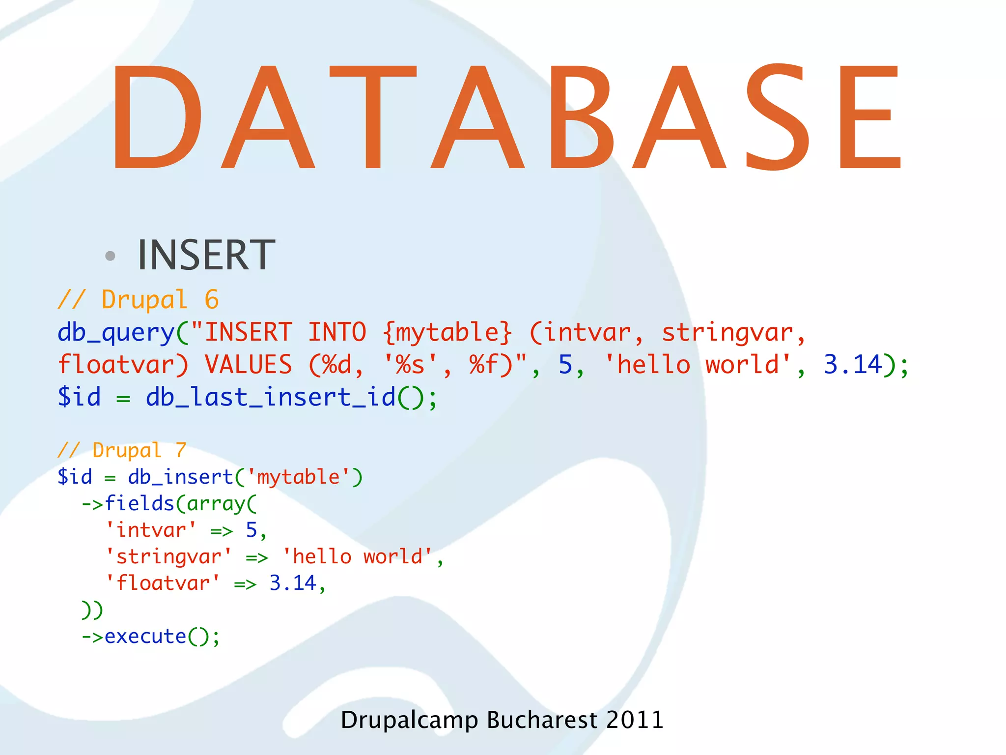 DATABASE • INSERT // Drupal 6 db_query("INSERT INTO {mytable} (intvar, stringvar, floatvar) VALUES (%d, '%s', %f)", 5, 'hello world', 3.14); $id = db_last_insert_id(); // Drupal 7 $id = db_insert('mytable')   ->fields(array(     'intvar' => 5,     'stringvar' => 'hello world',     'floatvar' => 3.14,   ))   ->execute(); Drupalcamp Bucharest 2011 