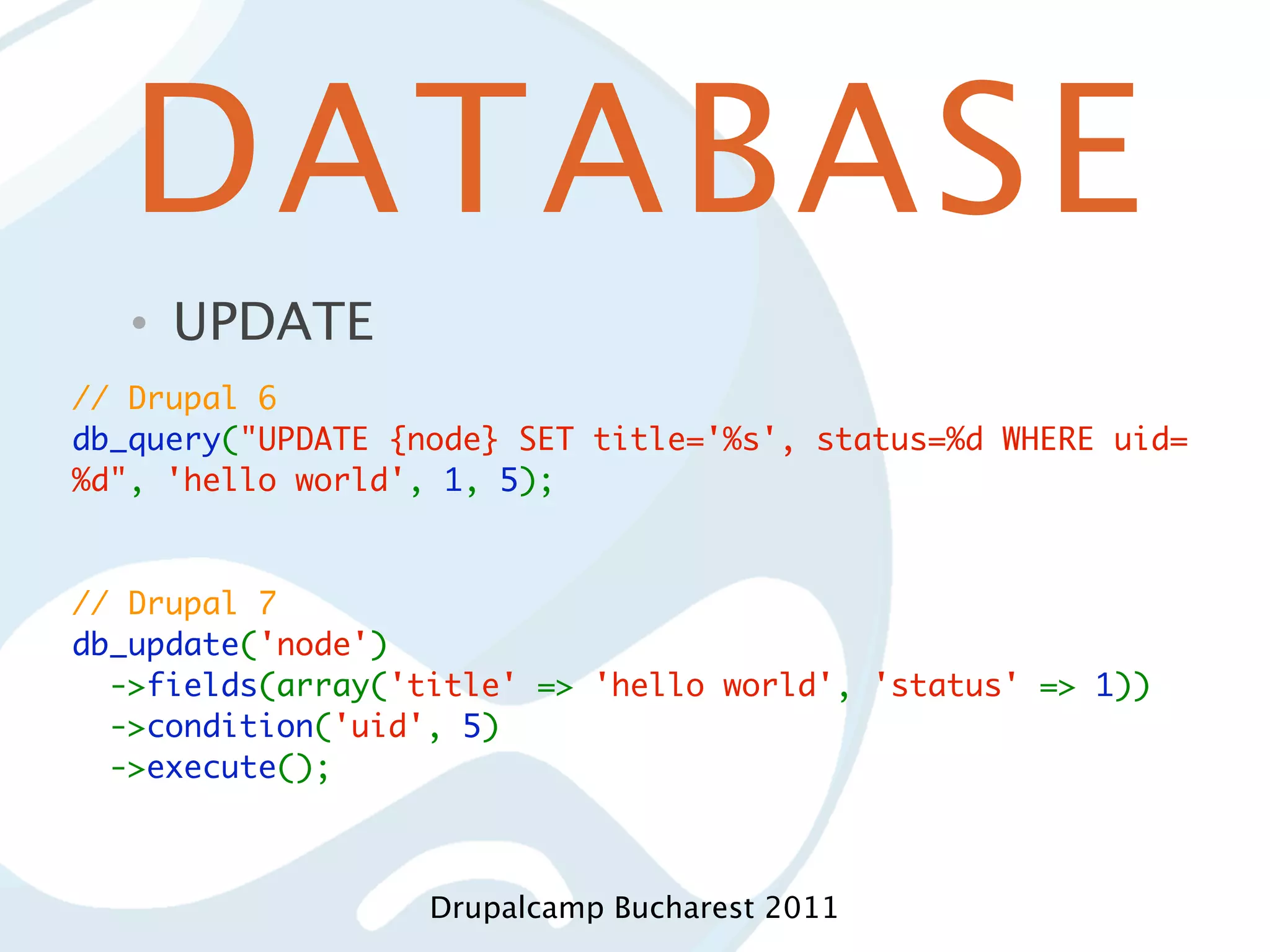 DATABASE • UPDATE // Drupal 6 db_query("UPDATE {node} SET title='%s', status=%d WHERE uid= %d", 'hello world', 1, 5); // Drupal 7 db_update('node')   ->fields(array('title' => 'hello world', 'status' => 1))   ->condition('uid', 5)   ->execute(); Drupalcamp Bucharest 2011 