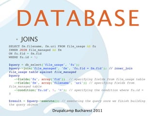 DATABASE
   •   JOINS
SELECT fm.filename, fm.uri FROM file_usage AS fu
INNER JOIN file_managed AS fm
ON fu.fid = fm.fid
WHERE fu.id = 5;

$query = db_select('file_usage', 'fu');
$query->join('file_managed', 'fm', 'fu.fid = fm.fid'); // inner_join
file_usage table against file_managed
$query
   ->fields('fu', array('fid')) // specifying fields from file_usage table
   ->fields('fm', array('filename', 'uri')) // specifying fields from
file_managed table
   ->condition('fu.id', 5, '='); // specifying the condition where fu.id =
5
 
$result = $query->execute(); // executing the query once we finish building
the query object

                        Drupalcamp Bucharest 2011
 