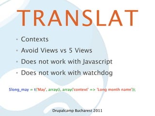 TRANSLAT
   •   Contexts
   •   Avoid Views vs 5 Views
   •   Does not work with Javascript
   •   Does not work with watchdog

$long_may = t('May', array(), array('context' => 'Long month name'));




                       Drupalcamp Bucharest 2011
 