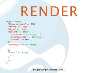 RENDER
$page = array(
  '#show_messages' => TRUE,
  '#theme' => 'page',
  '#type' => 'page',
  'content' => array(
    'system_main' => array(...),
    'another_block' => array(...),
    '#sorted' => TRUE,
  ),
  'sidebar_first' => array(
    ...
  ),
  'footer' => array(
    ...
  ),
  ...
);


                        Drupalcamp Bucharest 2011
 
