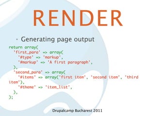 RENDER
   •   Generating page output
return array(
  'first_para' => array(
    '#type' => 'markup',
    '#markup' => 'A first paragraph',
  ),
  'second_para' => array(
    '#items' => array('first item', 'second item', 'third
item'),
    '#theme' => 'item_list',
  ),
);


                   Drupalcamp Bucharest 2011
 
