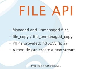 FILE API
•   Managed and unmanaged ﬁles
•   ﬁle_copy / ﬁle_unmanaged_copy
•   PHP’s provided: http://, ftp://
•   A module can create a new stream



              Drupalcamp Bucharest 2011
 