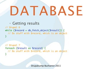 DATABASE
   •   Getting results
// Drupal 6
while ($record = db_fetch_object($result)) {
  // Do stuff with $record, which is an object
}


// Drupal 7
foreach ($result as $record) {
  // Do stuff with $record, which is an object
}




                   Drupalcamp Bucharest 2011
 