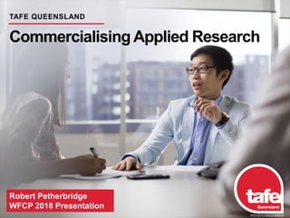 Robert Petherbridge
WFCP 2018 Presentation
TAFE QUEENSLAND
Commercialising Applied Research
RTO 0275 CRICOS 03020E
 