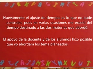 Me encontré con muchas complicaciones y también aspectos buenos en éstas mis primeras prácticas; dentro de las complicaciones fueron sobre todo el ajuste de los tiempos, pues durante toda la semana ocupe parte del tiempo de la maestra para sus respectivas materias, pues aspectos como la explicación de los temas, el desarrollo de las actividades, la revisión de trabajos, actividades fuera del salón de clases, son aspectos que no pude controlar y al mismo tiempo abordar los temas planeados.