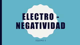 ELECTRO -
NEGATIVIDAD
E Q U I P O 5
 