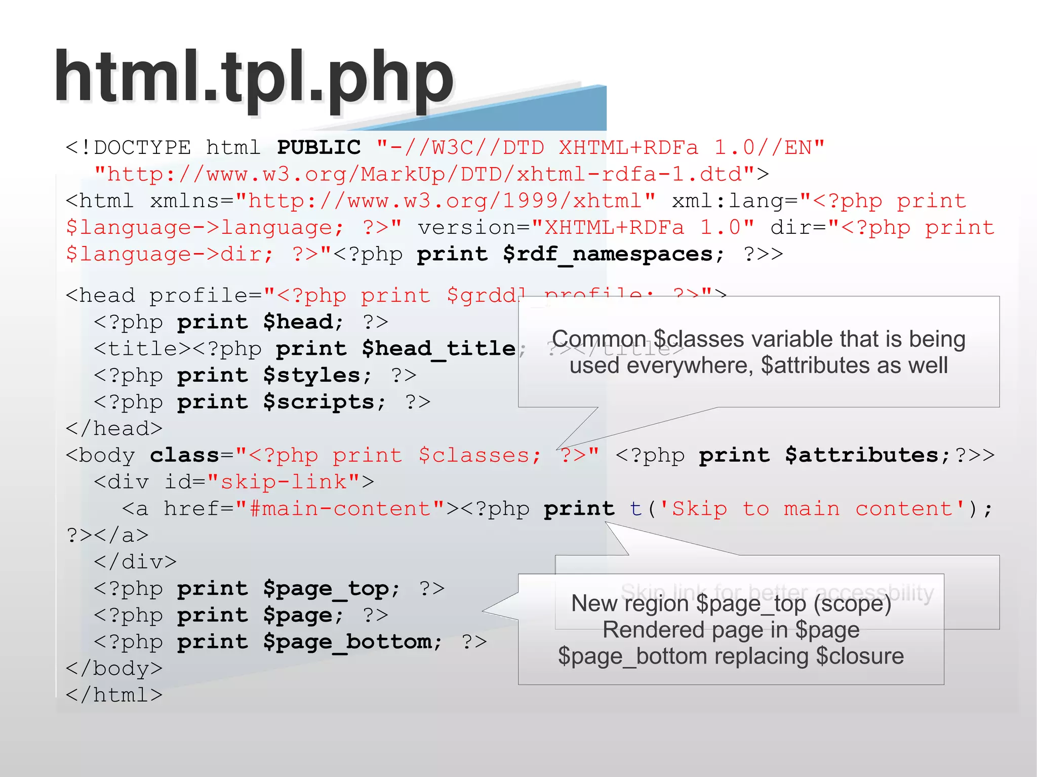 html.tpl.php
<!DOCTYPE html PUBLIC "-//W3C//DTD XHTML+RDFa 1.0//EN"
  "http://www.w3.org/MarkUp/DTD/xhtml-rdfa-1.dtd">
<html xmlns="http://www.w3.org/1999/xhtml" xml:lang="<?php print
$language->language; ?>" version="XHTML+RDFa 1.0" dir="<?php print
$language->dir; ?>"<?php print $rdf_namespaces; ?>>
<head profile="<?php print $grddl_profile; ?>">
  <?php print $head; ?>
                                   Common $classes variable that is being
  <title><?php print $head_title; ?></title>
  <?php print $styles; ?>           used everywhere, $attributes as well
  <?php print $scripts; ?>
</head>
<body class="<?php print $classes; ?>" <?php print $attributes;?>>
  <div id="skip-link">
    <a href="#main-content"><?php print t('Skip to main content');
?></a>
  </div>
  <?php print $page_top; ?>
  <?php print $page; ?>             New Skip link for better (scope)
                                         region $page_top accessbility
  <?php print $page_bottom; ?>         Rendered page in $page
</body>                            $page_bottom replacing $closure
</html>
 