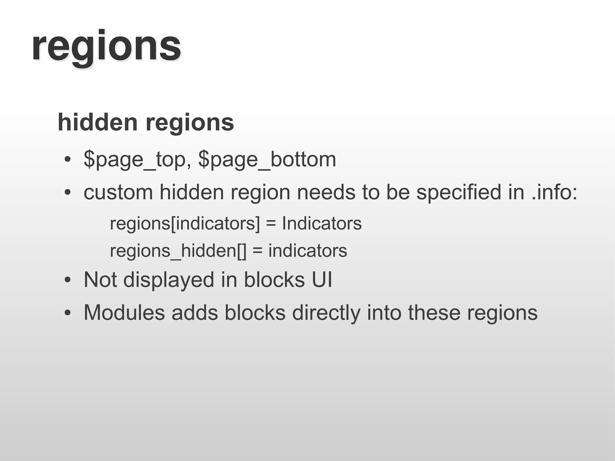 regions
 hidden regions
 ●   $page_top, $page_bottom
 ●   custom hidden region needs to be specified in .info:
       regions[indicators] = Indicators
       regions_hidden[] = indicators
 ●   Not displayed in blocks UI
 ●   Modules adds blocks directly into these regions
 