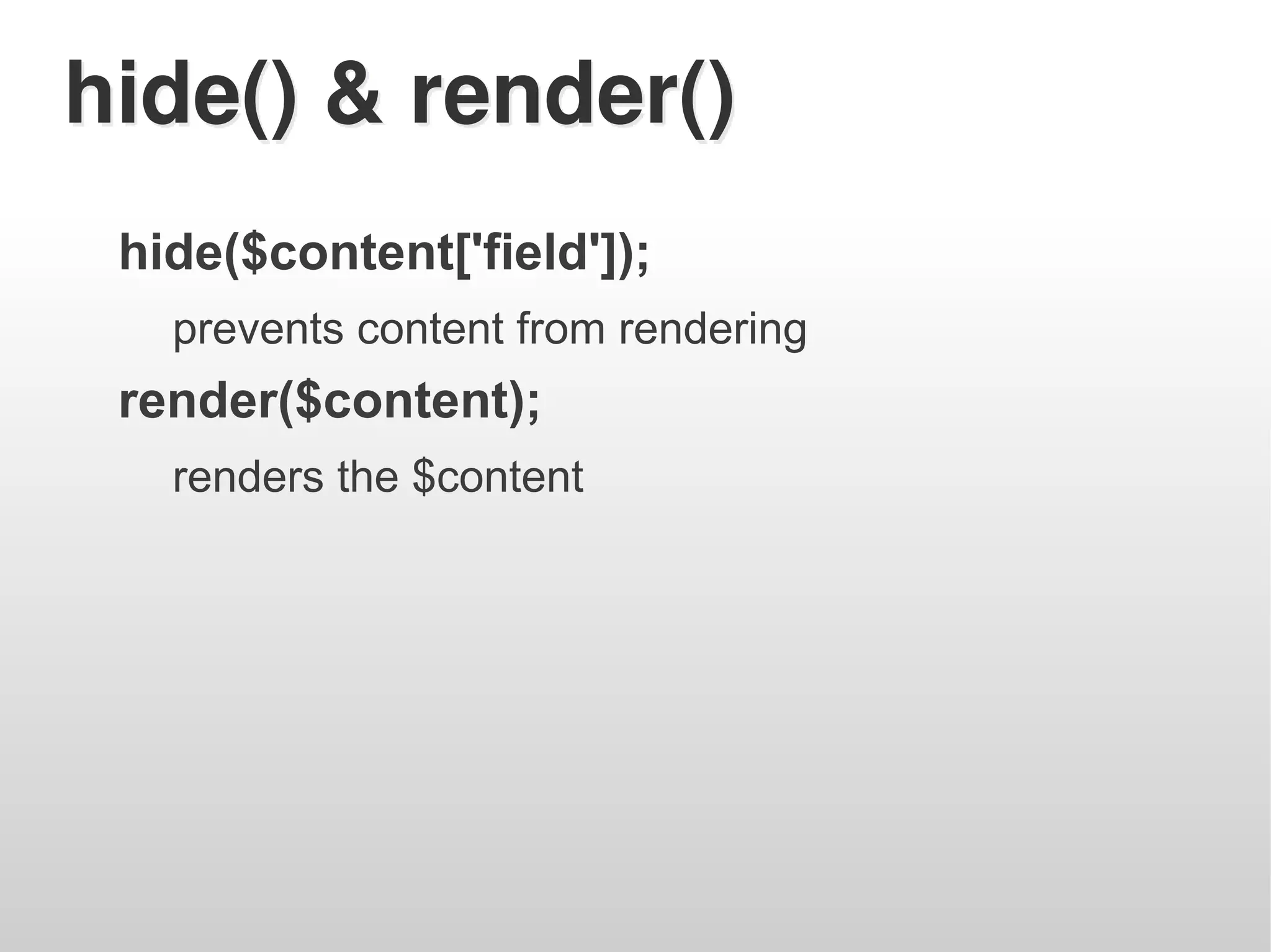 hide() & render()
 hide($content['field']);
   prevents content from rendering
 render($content);
   renders the $content
 