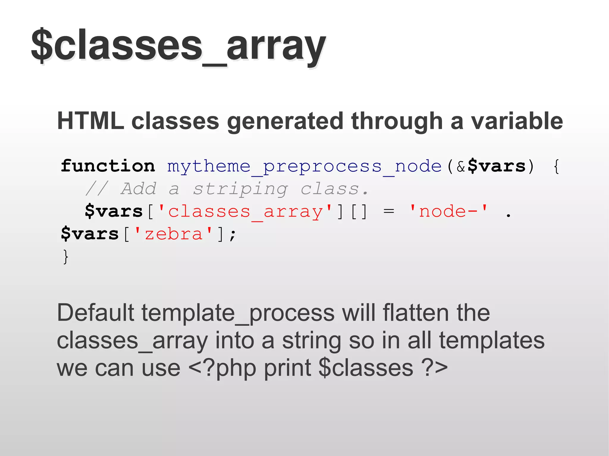 $classes_array
 HTML classes generated through a variable
 function mytheme_preprocess_node(&$vars) {
   // Add a striping class.
   $vars['classes_array'][] = 'node-' .
 $vars['zebra'];
 }

 Default template_process will flatten the
 classes_array into a string so in all templates
 we can use <?php print $classes ?>
 