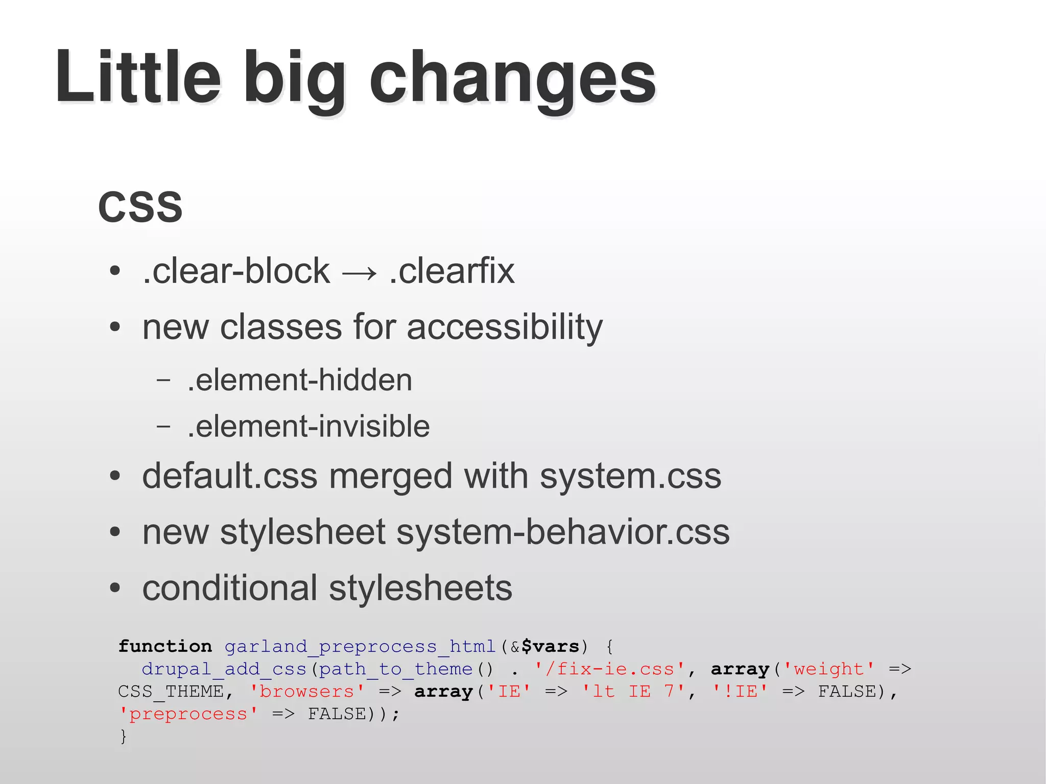 Little big changes
 CSS
 ●   .clear-block → .clearfix
 ●   new classes for accessibility
     –   .element-hidden
     –   .element-invisible
 ●   default.css merged with system.css
 ●   new stylesheet system-behavior.css
 ●   conditional stylesheets
 function garland_preprocess_html(&$vars) {
   drupal_add_css(path_to_theme() . '/fix-ie.css', array('weight' =>
 CSS_THEME, 'browsers' => array('IE' => 'lt IE 7', '!IE' => FALSE),
 'preprocess' => FALSE));
 }
 