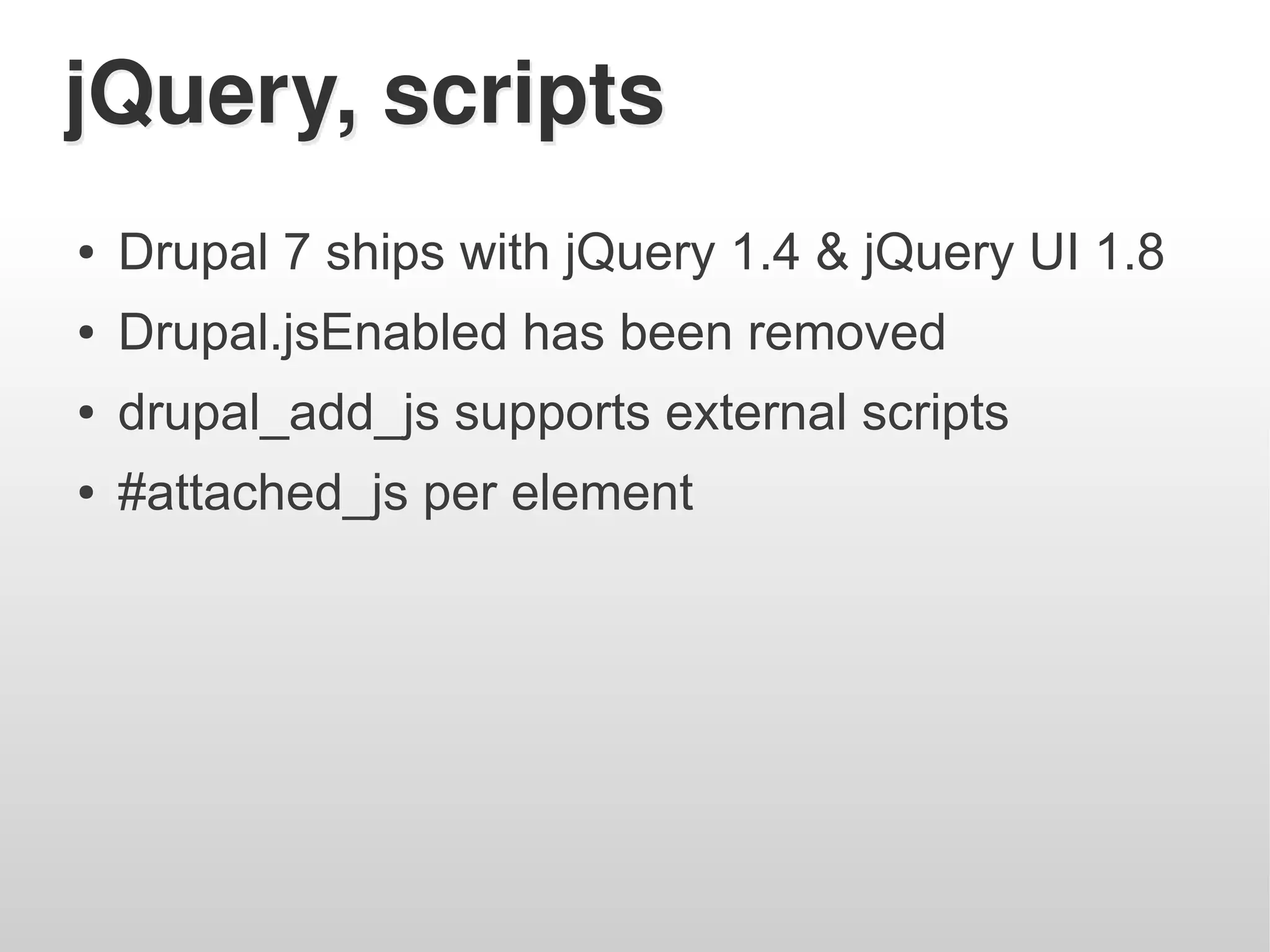 jQuery, scripts
●   Drupal 7 ships with jQuery 1.4 & jQuery UI 1.8
●   Drupal.jsEnabled has been removed
●   drupal_add_js supports external scripts
●   #attached_js per element
 