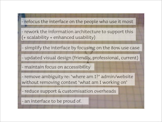 - refocus the interface on the people who use it most
- rework the information architecture to support this
(+ scalability + enhanced usability)
- simplify the interface by focusing on the 80% use case
- updated visual design (friendly, professional, current)
- maintain focus on accessibility
- remove ambiguity re: ‘where am I?’ admin/website
without removing context ‘what am I working on’
- reduce support & customisation overheads
- an interface to be proud of.
 