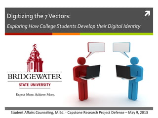 Digitizing	
  the	
  7	
  Vectors:	
  	
  

ì	
  

Exploring	
  How	
  College	
  Students	
  Develop	
  their	
  Digital	
  Identity	
  

Student	
  Aﬀairs	
  Counseling,	
  M.Ed.	
  -­‐	
  Capstone	
  Research	
  Project	
  Defense	
  –	
  May	
  9,	
  2013	
  

 
