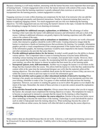 Because e-learning is a self-study medium, interacting with the learner becomes more important than most types
of training forums. Content engagement refers to how the learner interacts with content of the course. Because
studies have shown that the learning experience is greatly enhanced when exercises or activities are
incorporated into the learning process, content engagement is critical.
Engaging exercises or events within elearning can compensate for the lack of an instructor who can add that
human touch through personality and rhetorical interactions. Similar to classroom training there must be a
balance in applying engaging content. Too much engagement and you risk over shadowing the learning
objectives. Too little engagement and you risk losing the learner's interest in the topic. Consider the following
when attempting to engage the learner in an elearning environment.
 Use hyperlinks for additional concepts, explanations, or definitions. The advantage of online
learning is that it provides the learner with additional resources and information with just a click of the
mouse. Linking to additional references can greatly improve the learning experience and offer added
value to the content of the topic.
 Incorporate interactive graphics such as animations or simulations. If pictures are worth a thousand
words, then interactive graphics should be worth 2,000 words. Creating interactive images help the
learner to experience a hands-on learning process that accelerates the learning. For example, information
graphics provide a visual comprehension of the concept presented. If the learner had to click on portions
of the information graphic, the learning experience would be more impactful to the learner. Simulations
and other animations also provide that same objective.
 Provide additional options/choices for the learner. In today's world, people love the ability to choose
various options. This is important when it comes to learning because everyone learns differently,
including various learning style preferences. For example, most people learn visually. However, there
are some people that learn better via audio. By incorporating both the visual and the audio aspects into
your training, you allow the learner to choose an option that best meets his or her learning needs.
 Incorporate quizzes, tests, skill assessments. Another way to engage the learner is to test them on the
things that they learned within the course. This allows both the learner to verify that they understood the
content while at the same time the instructional designer can verify that the materials achieved the
training objectives. This also helps to establish check points for the learner to know if they can move on
within the course or return to previous topics to review the information again.
 Create fun activities such as games or other educational methods of interactive learning.When
learning is fun, people can maintain their interest longer in the topic. As you incorporate activities into
your training, remember to make it fun. Use games or other methods that help increase the learning
experience. However, use caution in creating the games so as not to allow the games to over shadow the
intent of the topic. Remember, the intent of these activities is to provide context around the explanation
of the topic.
 Keep activities focused on the course objective. Always ensure that no matter what you do to engage
the learner, the concepts must compliment the training objectives or topics. The temptation for many is
to become so engrossed in interactive concepts that the reason for the training is often forgotten.
 Avoid letting the technology overshadow the course objectives. Similar to the previous bullet, never
allow technology to become the main focus of the training. Technology is a tool and should be used as
such in order to help people learn the training objectives. When technology become the center of
attention within an online course, the learner will often fall short in achieving the course objectives.
Usability
Many creative ideas are discarded because they do not work. Likewise, a well organized elearning course can
be ill-received if it does not function properly. Usability refers to the testing of elearning content and
applications.
 