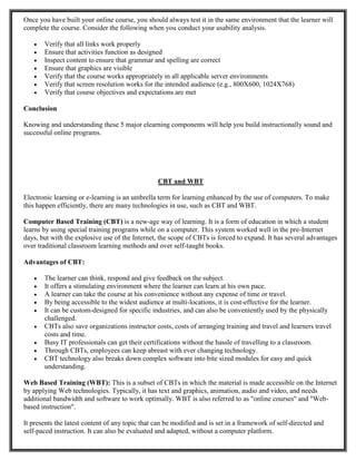 Once you have built your online course, you should always test it in the same environment that the learner will
complete the course. Consider the following when you conduct your usability analysis.
 Verify that all links work properly
 Ensure that activities function as designed
 Inspect content to ensure that grammar and spelling are correct
 Ensure that graphics are visible
 Verify that the course works appropriately in all applicable server environments
 Verify that screen resolution works for the intended audience (e.g., 800X600, 1024X768)
 Verify that course objectives and expectations are met
Conclusion
Knowing and understanding these 5 major elearning components will help you build instructionally sound and
successful online programs.
CBT and WBT
Electronic learning or e-learning is an umbrella term for learning enhanced by the use of computers. To make
this happen efficiently, there are many technologies in use, such as CBT and WBT.
Computer Based Training (CBT) is a new-age way of learning. It is a form of education in which a student
learns by using special training programs while on a computer. This system worked well in the pre-Internet
days, but with the explosive use of the Internet, the scope of CBTs is forced to expand. It has several advantages
over traditional classroom learning methods and over self-taught books.
Advantages of CBT:
 The learner can think, respond and give feedback on the subject.
 It offers a stimulating environment where the learner can learn at his own pace.
 A learner can take the course at his convenience without any expense of time or travel.
 By being accessible to the widest audience at multi-locations, it is cost-effective for the learner.
 It can be custom-designed for specific industries, and can also be conveniently used by the physically
challenged.
 CBTs also save organizations instructor costs, costs of arranging training and travel and learners travel
costs and time.
 Busy IT professionals can get their certifications without the hassle of travelling to a classroom.
 Through CBTs, employees can keep abreast with ever changing technology.
 CBT technology also breaks down complex software into bite sized modules for easy and quick
understanding.
Web Based Training (WBT): This is a subset of CBTs in which the material is made accessible on the Internet
by applying Web technologies. Typically, it has text and graphics, animation, audio and video, and needs
additional bandwidth and software to work optimally. WBT is also referred to as "online courses" and "Web-
based instruction".
It presents the latest content of any topic that can be modified and is set in a framework of self-directed and
self-paced instruction. It can also be evaluated and adapted, without a computer platform.
 