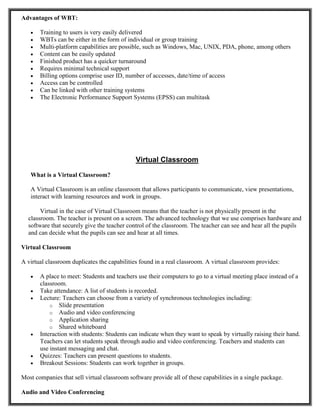 Advantages of WBT:
 Training to users is very easily delivered
 WBTs can be either in the form of individual or group training
 Multi-platform capabilities are possible, such as Windows, Mac, UNIX, PDA, phone, among others
 Content can be easily updated
 Finished product has a quicker turnaround
 Requires minimal technical support
 Billing options comprise user ID, number of accesses, date/time of access
 Access can be controlled
 Can be linked with other training systems
 The Electronic Performance Support Systems (EPSS) can multitask
Virtual Classroom
What is a Virtual Classroom?
A Virtual Classroom is an online classroom that allows participants to communicate, view presentations,
interact with learning resources and work in groups.
Virtual in the case of Virtual Classroom means that the teacher is not physically present in the
classroom. The teacher is present on a screen. The advanced technology that we use comprises hardware and
software that securely give the teacher control of the classroom. The teacher can see and hear all the pupils
and can decide what the pupils can see and hear at all times.
Virtual Classroom
A virtual classroom duplicates the capabilities found in a real classroom. A virtual classroom provides:
 A place to meet: Students and teachers use their computers to go to a virtual meeting place instead of a
classroom.
 Take attendance: A list of students is recorded.
 Lecture: Teachers can choose from a variety of synchronous technologies including:
o Slide presentation
o Audio and video conferencing
o Application sharing
o Shared whiteboard
 Interaction with students: Students can indicate when they want to speak by virtually raising their hand.
Teachers can let students speak through audio and video conferencing. Teachers and students can
use instant messaging and chat.
 Quizzes: Teachers can present questions to students.
 Breakout Sessions: Students can work together in groups.
Most companies that sell virtual classroom software provide all of these capabilities in a single package.
Audio and Video Conferencing
 