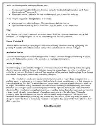 Audio conferencing can be implemented in two ways:
 Computers connected to the Internet. Common names for this kind of implementation are IP Audio
Conferencing or Voice-over-IP.
 Phone conferences. People dial the same number to participate in an audio conference.
Video conferencing can also be implemented in two ways:
 Computers connected to the Internet. The computers need digital cameras.
 Special video conferencing devices that connect over the Internet or over phone lines.
Chat
Chat allows several people to communicate with each other. Each participant uses a computer to type their
comments. The other participants can see the name of the person and their comments.
Shared Whiteboard
A shared whiteboard lets a group of people communicate by typing comments, drawing, highlighting and
pointing. A shared whiteboard is a common feature within virtual classroom software packages.
Application Sharing
You can demonstrate how to use software applications to remote learners with application sharing. A teacher
can also let the learner take control of the application to practice performing tasks.
Instant Messaging
Instant messaging is similar to chat. One person communicates to another through typing. Instant messaging
also provides some additional features. With instant messaging, you can keep a list of list of people that you
might like to chat with. The list will indicate if they are online, offline, available for chat or busy. These features
make instant messaging an excellent tool for learning from peers.
The virtual classroom also provides the opportunity for students to receive direct instruction from a
qualified teacher in an interactive environment. Students have direct and immediate access to their instructor for
instant feedback and direction. The virtual classroom also provides a structured schedule of classes, which can
be helpful for students who may find the freedom of asynchronous learning to be overwhelming. In addition,
the virtual classroom provides a social learning environment that replicates the traditional "brick and mortar"
classroom. Most virtual classroom applications provide a recording feature. Each class is recorded and stored on
a server, which allows for instant playback of any class over the course of the school year. This can be
extremely useful for students to review material and concepts for an upcoming exam. This also provides
students with the opportunity to watch any class that they may have missed, so that they do not fall behind. It
also gives parents the ability to monitor any classroom to ensure that they are satisfied with the education their
child is receiving.
Role of E-teacher.
 