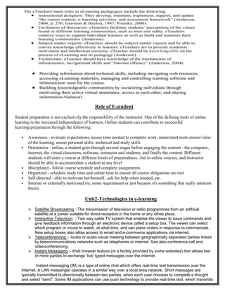 Role of E-student
Student preparation is not exclusively the responsibility of the instructor. One of the defining traits of online
learning is the increased independence of learners. Online students can contribute to successful
learning/preparation through the following:
 Awareness - evaluate expectations, assess time needed to complete work, understand motivations/value
of the learning, assess personal skills -technical and study skills
 Orientation - online, a student goes through several stages before engaging the content - the computer,
internet, the virtual classroom, software, instructor and students, and finally the content. Different
students will enter a course at different levels of preparedness...but in online courses, and instructor
should be able to accommodate a student at any level
 Disciplined - follow course schedule and complete assignments
 Organized - schedule study time and online time to ensure all course obligations are met
 Self-directed - able to motivate her/himself...ask for help when needed, etc.
 Internal or externally motivated (ie, some requirement or just because it's something that really interests
them).
Unit2-Technologies in e-learning
 Satellite Broadcasting :-The transmission of television or radio programmes from an artificial
satellite at a power suitable for direct reception in the home or any othes place.
 Interactive Television :-Two way cable TV system that enables the viewer to issue commands and
give feedback information through an electronic device called a setup box. The viewer can select
which program or movie to watch, at what time, and can place orders in response to commercials.
New setup boxes also allow access to email and e-commerce applications via internet.
 Teleconferencing :- Audio or audio-visual meeting between geographically separated parties linked
by telecommunications networks such as telephones or internet. See also conference call and
videoconferencing.
 Instant Messaging :- Web browser feature (or a facility provided by some websites) that allows two
or more parties to exchange 'live' typed messages over the internet.
Instant messaging (IM) is a type of online chat which offers real-time text transmission over the
Internet. A LAN messenger operates in a similar way over a local area network. Short messages are
typically transmitted bi-directionally between two parties, when each user chooses to complete a thought
and select "send". Some IM applications can use push technology to provide real-time text, which transmits
 