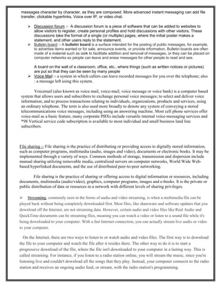 messages character by character, as they are composed. More advanced instant messaging can add file
transfer, clickable hyperlinks, Voice over IP, or video chat.
 Discussion forum :- A discussion forum is a piece of software that can be added to websites to
allow visitors to register, create personal profiles and hold discussions with other visitors. These
discussions take the format of a single (or multiple) pages, where the initial poster makes a
statement, and other users reply to the statement.
 Bulletin board :- A bulletin board is a surface intended for the posting of public messages, for example,
to advertise items wanted or for sale, announce events, or provide information. Bulletin boards are often
made of a material such as cork to facilitate addition and removal of messages, or they can be placed on
computer networks so people can leave and erase messages for other people to read and see.
A board on the wall of a classroom, office, etc., where things (such as written notices or pictures)
are put so that they can be seen by many people
 Voice Mail :- a system in which callers can leave recorded messages for you over the telephone; also
: a message left using this system.
Voicemail (also known as voice mail, voice-mail, voice message or voice bank) is a computer based
system that allows users and subscribers to exchange personal voice messages; to select and deliver voice
information; and to process transactions relating to individuals, organizations, products and services, using
an ordinary telephone. The term is also used more broadly to denote any system of conveying a stored
telecommunications voice messages, including using an answering machine. Most cell phone services offer
voice-mail as a basic feature, many corporate PBXs include versatile internal voice-messaging services and
*98 Vertical service code subscription is available to most individual and small business land line
subscribers.
File sharing :- File sharing is the practice of distributing or providing access to digitally stored information,
such as computer programs, multimedia (audio, images and video), documents or electronic books. It may be
implemented through a variety of ways. Common methods of storage, transmission and dispersion include
manual sharing utilizing removable media, centralized servers on computer networks, World Wide Web-
based hyperlinked documents, and the use of distributed peer-to-peer networking.
File sharing is the practice of sharing or offering access to digital information or resources, including
documents, multimedia (audio/video), graphics, computer programs, images and e-books. It is the private or
public distribution of data or resources in a network with different levels of sharing privileges.
 Streaming, commonly seen in the forms of audio and video streaming, is when a multimedia file can be
played back without being completely downloaded first. Most files, like shareware and software updates that you
download off the Internet, are not streaming data. However, certain audio and video files like Real Audio and
QuickTime documents can be streaming files, meaning you can watch a video or listen to a sound file while it's
being downloaded to your computer. With a fast Internet connection, you can actually stream live audio or video
to your computer.
On the Internet, there are two ways to listen to or watch audio and video files. The first way is to download
the file to your computer and watch the file after it resides there. The other way to do it is to start a
progressive download of the file, where the file isn't downloaded to your computer in a lasting way. This is
called streaming. For instance, if you listen to a radio station online, you will stream the music, since you're
listening live and couldn't download all the songs that they play. Instead, your computer connects to the radio
station and receives an ongoing audio feed, or stream, with the radio station's programming.
 