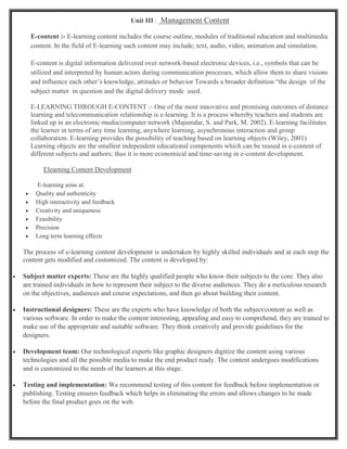 Unit III : Management Content
E-content :- E-learning content includes the course outline, modules of traditional education and multimedia
content. In the field of E-learning such content may include; text, audio, video, animation and simulation.
E-content is digital information delivered over network-based electronic devices, i.e., symbols that can be
utilized and interpreted by human actors during communication processes, which allow them to share visions
and influence each other’s knowledge, attitudes or behavior Towards a broader definition “the design of the
subject matter in question and the digital delivery mode used.
E-LEARNING THROUGH E-CONTENT :- One of the most innovative and promising outcomes of distance
learning and telecommunication relationship is e-learning. It is a process whereby teachers and students are
linked up in an electronic-media/computer network (Majumdar, S. and Park, M. 2002). E-learning facilitates
the learner in terms of any time learning, anywhere learning, asynchronous interaction and group
collaboration. E-learning provides the possibility of teaching based on learning objects (Wiley, 2001)
Learning objects are the smallest independent educational components which can be reused in e-content of
different subjects and authors; thus it is more economical and time-saving in e-content development.
Elearning Content Development
E-learning aims at:
 Quality and authenticity
 High interactivity and feedback
 Creativity and uniqueness
 Feasibility
 Precision
 Long term learning effects
The process of e-learning content development is undertaken by highly skilled individuals and at each step the
content gets modified and customized. The content is developed by:
 Subject matter experts: These are the highly qualified people who know their subjects to the core. They also
are trained individuals in how to represent their subject to the diverse audiences. They do a meticulous research
on the objectives, audiences and course expectations, and then go about building their content.
 Instructional designers: These are the experts who have knowledge of both the subject/content as well as
various software. In order to make the content interesting, appealing and easy to comprehend, they are trained to
make use of the appropriate and suitable software. They think creatively and provide guidelines for the
designers.
 Development team: Our technological experts like graphic designers digitize the content using various
technologies and all the possible media to make the end product ready. The content undergoes modifications
and is customized to the needs of the learners at this stage.
 Testing and implementation: We recommend testing of this content for feedback before implementation or
publishing. Testing ensures feedback which helps in eliminating the errors and allows changes to be made
before the final product goes on the web.
 