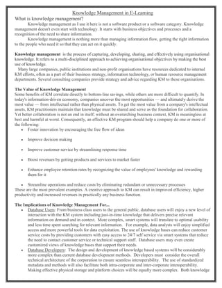 Knowledge Management in E-Learning
What is knowledge management?
Knowledge management as I use it here is not a software product or a software category. Knowledge
management doesn't even start with technology. It starts with business objectives and processes and a
recognition of the need to share information.
Knowledge management is nothing more than managing information flow, getting the right information
to the people who need it so that they can act on it quickly.
Knowledge management is the process of capturing, developing, sharing, and effectively using organisational
knowledge. It refers to a multi-disciplined approach to achieving organisational objectives by making the best
use of knowledge.
Many large companies, public institutions and non-profit organisations have resources dedicated to internal
KM efforts, often as a part of their business strategy, information technology, or human resource management
departments. Several consulting companies provide strategy and advice regarding KM to these organisations.
The Value of Knowledge Management
Some benefits of KM correlate directly to bottom-line savings, while others are more difficult to quantify. In
today's information-driven economy, companies uncover the most opportunities — and ultimately derive the
most value — from intellectual rather than physical assets. To get the most value from a company's intellectual
assets, KM practitioners maintain that knowledge must be shared and serve as the foundation for collaboration.
Yet better collaboration is not an end in itself; without an overarching business context, KM is meaningless at
best and harmful at worst. Consequently, an effective KM program should help a company do one or more of
the following:
 Foster innovation by encouraging the free flow of ideas
 Improve decision making
 Improve customer service by streamlining response time
 Boost revenues by getting products and services to market faster
 Enhance employee retention rates by recognizing the value of employees' knowledge and rewarding
them for it
 Streamline operations and reduce costs by eliminating redundant or unnecessary processes
These are the most prevalent examples. A creative approach to KM can result in improved efficiency, higher
productivity and increased revenues in practically any business function.
The Implications of Knowledge Management For...
 Database Users: From business class users to the general public, database users will enjoy a new level of
interaction with the KM system including just-in-time knowledge that delivers precise relevant
information on demand and in context. More complex, smart systems will translate to optimal usability
and less time spent searching for relevant information. For example, data analysts will enjoy simplified
access and more powerful tools for data exploitation. The use of knowledge bases can reduce customer
service costs by providing customers with easy access to 24/7 self service via smart systems that reduce
the need to contact customer service or technical support staff. Database users may even create
customized views of knowledge bases that support their needs.
 Database Developers: The design and development of knowledge based systems will be considerably
more complex than current database development methods. Developers must consider the overall
technical architecture of the corporation to ensure seamless interoperability. The use of standardized
metadata and methods will also facilitate both intra-corporate and inter-corporate interoperability.
Making effective physical storage and platform choices will be equally more complex. Both knowledge
 