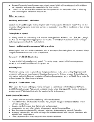  Successfully completing online or computer-based courses builds self-knowledge and self-confidence
and encourages students to take responsibility for their learning
 Learners can test out of or skim over materials already mastered and concentrate efforts in mastering
areas containing new information and/or skills.
Other advantages
Flexibility, Accessibility, Convenience
Learners can proceed through a training program "at their own pace and at their own place." They can also
access the e-Learning course at any time, and only as much as they need. This is also known as "Just in time
and just enough."
Cross-platform Support
E-Learning courses are accessible by Web browsers on any platform: Windows, Mac, UNIX, OS/2, Amiga,
etc. You can deliver your training program to any machine over the Internet or intranet without having to
author a program specifically for each platform.
Browsers and Internet Connections are Widely Available
Most computer users have access to a browser, such as Netscape or Internet Explorer, and are connected to a
company's intranet and/or have access to the Internet.
Inexpensive Worldwide Distribution
No separate distribution mechanism is needed. E-Learning courses are accessible from any computer
anywhere in the world, which keeps delivery costs low.
Ease of Updates
After the e-Learning course is released, any changes can be made on the server hosting the program and
everyone worldwide can instantly access the update. Courses can be designed to access designated current
information, such as the latest new product specifications, from any other server worldwide for an on-the-fly
update whenever the e-Learning course is run.
Savings in Travel Cost and Time
There are no travel costs for bringing remote employees to a centralized workshop because the Web is
available from all desktops. According to some analysts, the actual time required for training by computer
averages about 50% to that of instructor-led training, further saving money.
Disadvantages of ELearning
 Learners with low motivation or bad study habits may fall behind
 Without the routine structures of a traditional class, students may get lost or confused about course
activities and deadlines
 Students may feel isolated from the instructor and classmates
 Instructor may not always be available when students are studying or need help
 Slow Internet connections or older computers may make accessing course materials frustrating
 Managing computer files and online learning software can sometimes seem complex for students with
beginner-level computer skills
 Hands-on or lab work is difficult to simulate in a virtual classroom
 