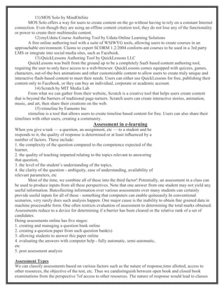 11) MOS Solo by MindOnSite
MOS Solo offers a way for users to create content on the go without having to rely on a constant Internet
connection. Even though they are using an offline content creation tool, they do not lose any of the functionality
or power to create their multimedia content.
12) myUdutu Course Authoring Tool by Udutu Online Learning Solutions
A free online authoring tool with a suite of WSIWYG tools, allowing users to create courses in an
approachable environment. Claims to export SCORM 1.2/2004 conform-ant courses to be used in a 3rd party
LMS or integrate into social media sites, such as Facebook.
13) QuickLessons Authoring Tool by QuickLessons LLC
QuickLessons was built from the ground up to be a completely SaaS based content authoring tool,
requiring the user to only have access to a web-browser. QuickLessons comes equipped with quizzes, games,
characters, out-of-the-box animations and other customizable content to allow users to create truly unique and
interactive flash-based content to meet their needs. Users can either use QuickLessons for free, publishing their
content only to Facebook, or they can buy an individual, corporate or academic account.
14) Scratch by MIT Media Lab
From what we can gather from their website, Scratch is a creative tool that helps users create content
that is beyond the barriers of traditional page-turners. Scratch users can create interactive stories, animation,
music, and art, then share their creations on the web.
15) xtimeline by Famento Inc
xtimeline is a tool that allows users to create timeline based content for free. Users can also share their
timelines with other users, creating a community.
Assessment in e-learning
When you give a task — a question, an assignment, etc — to a student and he
responds to it, the quality of response is determined or at least inﬂuenced by a
number of factors. These include:
1. the complexity of the question compared to the competence expected of the
learner,
2. the quality of teaching imparted relating to the topics relevant to answering
that question,
3. the level of the student’s understanding of the topics,
4. the clarity of the question - ambiguity, ease of understanding, availability of
relevant parameters, etc
Most of the time, we combine all of these into the third factor! Potentially, an assessment in a class can
be used to produce inputs from all these perspectives. Note that one answer from one student may not yield any
useful information. Butcollecting information over various assessments over many students can certainly
provide useful inputs for all of these - something that computers can enable quiteeasily.In conventional
scenarios, very rarely does such analysis happen. One major cause is the inability to obtain ﬁne grained data in
machine processable form. One often restricts evaluation of assessment to determining the total marks obtained.
Assessments reduce to a device for determining if a barrier has been cleared or the relative rank of a set of
candidates.
Doing assessments online has ﬁve stages:
1. creating and managing a question bank online
2. creating a question paper from such question bank(s)
3. allowing students to answer this paper online
4. evaluating the answers with computer help - fully automatic, semi-automatic,
etc
5. post assessment analysis
Assessment Types
We can classify assessments based on various factors such as the nature of response,time allotted, access to
other resources, the objective of the test, etc. Thus we candistinguish between open book and closed book
examinations from the perspective 7of access to other resources. The nature of response would lead to classes
 