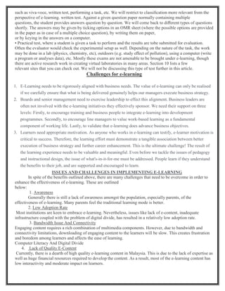such as viva-voce, written test, performing a task, etc. We will restrict to classiﬁcation more relevant from the
perspective of e-learning. written test. Against a given question paper normally containing multiple
questions, the student provides answers question by question. We will come back to diﬀerent types of questions
shortly. The answers may be given by ticking options in an OMR sheet (where the possible options are provided
in the paper as in case of a multiple choice question), by writing them on paper,
or by keying in the answers on a computer.
• Practical test, where a student is given a task to perform and the results are tobe submitted for evaluation.
Often the evaluator would check the experimental setup as well. Depending on the nature of the task, the work
may be done in a lab (physics, chemistry, etc), outdoors (e.g. study eﬀect of pollution), using a computer (write
a program or analyses data), etc. Mostly these exams are not amenable to be brought under e-learning, though
there are active research work in creating virtual laboratories in many areas. Section 10 lists a few
relevant sites that you can check out. We will not be discussing this type of test further in this article.
Challenges for e-learning
1. E-Learning needs to be rigorously aligned with business needs. The value of e-learning can only be realised
if we carefully ensure that what is being delivered genuinely helps our managers execute business strategy.
2. Boards and senior management need to exercise leadership to effect this alignment. Business leaders are
often not involved with the e-learning initiatives they effectively sponsor. We need their support on three
levels: Firstly, to encourage training and business people to integrate e-learning into development
programmes. Secondly, to encourage line managers to value work-based learning as a fundamental
component of working life. Lastly, to validate that e-learning does advance business objectives.
3. Learners need appropriate motivation. As anyone who works in e-learning can testify, e-learner motivation is
critical to success. Therefore, the learning effort must demonstrate a tangible association between better
execution of business strategy and further career enhancement. This is the ultimate challenge! The result of
the learning experience needs to be valuable and meaningful. Even before we tackle the issues of pedagogy
and instructional design, the issue of what's-in-it-for-me must be addressed. People learn if they understand
the benefits to their job, and are supported and encouraged to learn.
ISSUES AND CHALLENGES IN IMPLEMENTING E-LEARNING
In spite of the benefits outlined above, there are many challenges that need to be overcome in order to
enhance the effectiveness of e-learning. These are outlined
below:
1. Awareness
Generally there is still a lack of awareness amongst the population, especially parents, of the
effectiveness of e-learning. Many parents feel the traditional learning mode is better.
2. Low Adoption Rate
Most institutions are keen to embrace e-learning. Nevertheless, issues like lack of e-content, inadequate
infrastructure coupled with the problem of digital divide, has resulted in a relatively low adoption rate.
3. Bandwidth Issue And Connectivity
Engaging content requires a rich combination of multimedia components. However, due to bandwidth and
connectivity limitations, downloading of engaging content to the learners will be slow. This creates frustration
and boredom among learners and affects the ease of learning.
Computer Literacy And Digital Divide
4. Lack of Quality E-Content
Currently, there is a dearth of high quality e-learning content in Malaysia. This is due to the lack of expertise as
well as huge financial resources required to develop the content. As a result, most of the e-learning content has
low interactivity and moderate impact on learners.
 