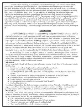 The term virtual university, or e-university, is used in various ways, a few of which are described
below. Some usages reflect significant changes in views about who should be providing university-level
education, who should be paying for it, what it should comprise and treat, who should receive it, what entry
qualifications they should have and where, when and how their university-level education should be available.
Other usages reflect further changes in the external environment, notably the lowered cost and increased
viability of at-a-distance alternatives to campus-based education (particularly alternatives based upon
information and communications technologies, ICTs). Those changes have led to the emergence of competitors
with little history of involvement in university-level education. For them, education is a market, and is subject
to the same rules of business as any other market. As in commerce in general, a well-funded 'green-field'
organization can enter an established market (university-level education) and quickly take a market share from
the existing players, since it does not have to bear the cost of maintaining legacy systems or old products
(courses). The cost of establishing a virtual university is now so low that many such organizations are being set
up.
Virtual Library
An electronic library (also referred to as digital library or digital repository) is a focused collection
of digital objects that can include text, visual material, audio material, video material, stored as electronic
media formats (as opposed to print, micro form, or other media), along with means for organizing, storing, and
retrieving the files and media contained in the library collection. Digital libraries can vary immensely in size
and scope, and can be maintained by individuals, organizations, or affiliated with established physical library
buildings or institutions, or with academic institutions. The electronic content may be stored locally, or accessed
remotely via computer networks. An electronic library is a type of information retrieval system. The
term digital libraries was first popularized by the NSF/DARPA/NASA Digital Libraries Initiative in 1994.
A Virtual Library also known as a Digital Library or an Electronic Library may be defined as the online
facility provided by a conventional library to read books and access other facilities or it may mean a website
which offers links to various sites with a large store of information in a catalogued or archived form. The term
is more often used to refer in a collective manner to the entire number of online books and other literary
material related to any subject available on the Internet.
Advantages
As you can probably already tell, there are many advantages to going virtual. Some of the advantages include
the following:
 It saves and/or reduces the physical space taken up by library materials.
 It often adds enhanced searching capabilities in a digital format.
 The library materials are available at the user's desktop, regardless of where the user is physically
located.
 It allows for the inclusion of materials only available on the Internet or in digital format.
 It provides the user with the capability to download and manipulate text.
 It often allows for multiple, concurrent users.
 It eliminates the problem of a book being missing or off the shelf.
 It is less labor intensive.
I must digress here and say that the last advantage is sometimes not true. Although a virtual library does not
require as much time from the library filers and shelvers, it takes a lot more time from a librarian, and/or
possibly someone in the IT department, to learn how to install, maintain and use the product.
Disadvantages
As much as I hated to do it, I did come up with more disadvantages than advantages to the virtual library. But, I
think with advances in technology, publishers are working at trying to erase the disadvantages and, as time goes
on, this list will shrink. But, for now, the disadvantages include the following:
 Every product has its own distinct user interface.
 Users need to remember different passwords for different products.
 The scope of coverage and available archives is often limited.
 There are often difficulties with downloading or printing.
 
