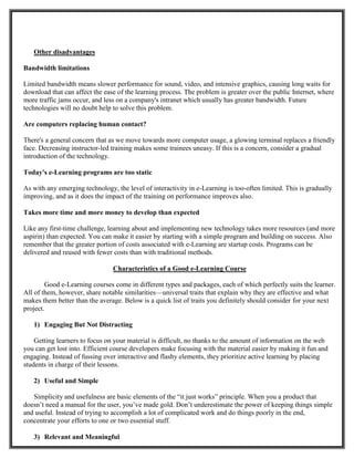 Other disadvantages
Bandwidth limitations
Limited bandwidth means slower performance for sound, video, and intensive graphics, causing long waits for
download that can affect the ease of the learning process. The problem is greater over the public Internet, where
more traffic jams occur, and less on a company's intranet which usually has greater bandwidth. Future
technologies will no doubt help to solve this problem.
Are computers replacing human contact?
There's a general concern that as we move towards more computer usage, a glowing terminal replaces a friendly
face. Decreasing instructor-led training makes some trainees uneasy. If this is a concern, consider a gradual
introduction of the technology.
Today's e-Learning programs are too static
As with any emerging technology, the level of interactivity in e-Learning is too-often limited. This is gradually
improving, and as it does the impact of the training on performance improves also.
Takes more time and more money to develop than expected
Like any first-time challenge, learning about and implementing new technology takes more resources (and more
aspirin) than expected. You can make it easier by starting with a simple program and building on success. Also
remember that the greater portion of costs associated with e-Learning are startup costs. Programs can be
delivered and reused with fewer costs than with traditional methods.
Characteristics of a Good e-Learning Course
Good e-Learning courses come in different types and packages, each of which perfectly suits the learner.
All of them, however, share notable similarities—universal traits that explain why they are effective and what
makes them better than the average. Below is a quick list of traits you definitely should consider for your next
project.
1) Engaging But Not Distracting
Getting learners to focus on your material is difficult, no thanks to the amount of information on the web
you can get lost into. Efficient course developers make focusing with the material easier by making it fun and
engaging. Instead of fussing over interactive and flashy elements, they prioritize active learning by placing
students in charge of their lessons.
2) Useful and Simple
Simplicity and usefulness are basic elements of the “it just works” principle. When you a product that
doesn’t need a manual for the user, you’ve made gold. Don’t underestimate the power of keeping things simple
and useful. Instead of trying to accomplish a lot of complicated work and do things poorly in the end,
concentrate your efforts to one or two essential stuff.
3) Relevant and Meaningful
 