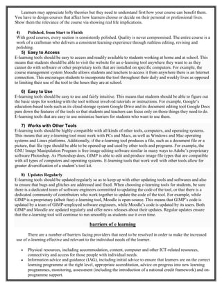 Learners may appreciate lofty theories but they need to understand first how your course can benefit them.
You have to design courses that affect how learners choose or decide on their personal or professional lives.
Show them the relevance of the course via showing real life implications.
4) Polished, from Start to Finish
With good courses, every section is consistently polished. Quality is never compromised. The entire course is a
work of a craftsman who delivers a consistent learning experience through ruthless editing, revising and
polishing.
5) Easy to Access
E-learning tools should be easy to access and readily available to students working at home and at school. This
means that students should be able to visit the website for an e-learning tool anywhere they want to as they
cannot do with software or other proprietary tools that are installed on specific computers. For example, the
course management system Moodle allows students and teachers to access it from anywhere there is an Internet
connection. This encourages students to incorporate the tool throughout their daily and weekly lives as opposed
to limiting their use of the tool to the hours they are at school.
6) Easy to Use
E-learning tools should be easy to use and fairly intuitive. This means that students should be able to figure out
the basic steps for working with the tool without involved tutorials or instructions. For example, Google’s
education-based tools such as its cloud storage system Google Drive and its document editing tool Google Docs
pare down the features of the tools so that students and teachers can focus only on those things they need to do.
E-learning tools that are easy to use minimize barriers for students who want to use them.
7) Works with Other Tools
E-learning tools should be highly compatible with all kinds of other tools, computers, and operating systems.
This means that any e-learning tool must work with PCs and Macs, as well as Windows and Mac operating
systems and Linux platforms. Additionally, if the e-learning tool produces a file, such as a document file or a
picture, that file type should be able to be opened up and used by other tools and programs. For example, the
GNU Image Manipulation Program is free image editing software similar in many ways to Adobe’s proprietary
software Photoshop. As Photoshop does, GIMP is able to edit and produce image file types that are compatible
with all types of computers and operating systems. E-learning tools that work well with other tools allow for
greater diversification of a student’s tool kit.
8) Updates Regularly
E-learning tools should be updated regularly so as to keep up with other updating tools and softwares and also
to ensure that bugs and glitches are addressed and fixed. When choosing e-learning tools for students, be sure
there is a dedicated team of software engineers committed to updating the code of the tool, or that there is a
dedicated community of contributors who work together to update the code of the tool. For example, while
GIMP is a proprietary (albeit free) e-learning tool, Moodle is open-source. This means that GIMP’s code is
updated by a team of GIMP-employed software engineers, while Moodle’s code is updated by its users. Both
GIMP and Moodle are updated regularly and offer news releases about their updates. Regular updates ensure
that the e-learning tool will continue to run smoothly as students use it over time.
barriers of e learning
There are a number of barriers facing providers that need to be resolved in order to make the increased
use of e-learning effective and relevant to the individual needs of the learner.
 Physical resources, including accommodation, content, computer and other ICT-related resources,
connectivity and access for those people with individual needs.
 Information advice and guidance (IAG), including initial advice to ensure that learners are on the correct
learning programme at the right level, appropriate accreditation, advice on progress into new learning
programmes, monitoring, assessment (including the introduction of a national credit framework) and on-
programme support.
 