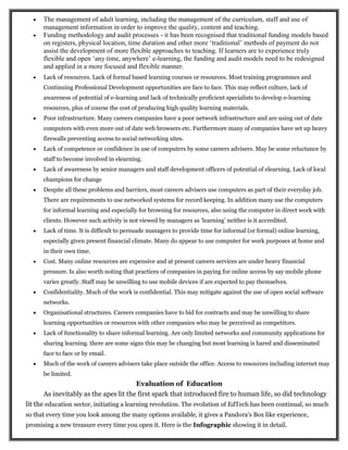  The management of adult learning, including the management of the curriculum, staff and use of
management information in order to improve the quality, content and teaching.
 Funding methodology and audit processes - it has been recognised that traditional funding models based
on registers, physical location, time duration and other more ‘traditional’ methods of payment do not
assist the development of more flexible approaches to teaching. If learners are to experience truly
flexible and open ‘any time, anywhere’ e-learning, the funding and audit models need to be redesigned
and applied in a more focused and flexible manner.
 Lack of resources. Lack of formal based learning courses or resources. Most training programmes and
Continuing Professional Development opportunities are face to face. This may reflect culture, lack of
awareness of potential of e-learning and lack of technically proficient specialists to develop e-learning
resources, plus of course the cost of producing high quality learning materials.
 Poor infrastructure. Many careers companies have a poor network infrastructure and are using out of date
computers with even more out of date web browsers etc. Furthermore many of companies have set up heavy
firewalls preventing access to social networking sites.
 Lack of competence or confidence in use of computers by some careers advisers. May be some reluctance by
staff to become involved in elearning.
 Lack of awareness by senior managers and staff development officers of potential of elearning. Lack of local
champions for change
 Despite all these problems and barriers, most careers advisers use computers as part of their everyday job.
There are requirements to use networked systems for record keeping. In addition many use the computers
for informal learning and especially for browsing for resources, also using the computer in direct work with
clients. However such activity is not viewed by managers as ‘learning’ neither is it accredited.
 Lack of time. It is difficult to persuade managers to provide time for informal (or formal) online learning,
especially given present financial climate. Many do appear to use computer for work purposes at home and
in their own time.
 Cost. Many online resources are expensive and at present careers services are under heavy financial
pressure. Is also worth noting that practices of companies in paying for online access by say mobile phone
varies greatly. Staff may be unwilling to use mobile devices if are expected to pay themselves.
 Confidentiality. Much of the work is confidential. This may mitigate against the use of open social software
networks.
 Organisational structures. Careers companies have to bid for contracts and may be unwilling to share
learning opportunities or resources with other companies who may be perceived as competitors.
 Lack of functionality to share informal learning. Are only limited networks and community applications for
sharing learning. there are some signs this may be changing but most learning is hared and disseminated
face to face or by email.
 Much of the work of careers advisers take place outside the office. Access to resources including internet may
be limited.
Evaluation of Education
As inevitably as the apes lit the first spark that introduced fire to human life, so did technology
lit the education sector, initiating a learning revolution. The evolution of EdTech has been continual, so much
so that every time you look among the many options available, it gives a Pandora’s Box like experience,
promising a new treasure every time you open it. Here is the Infographic showing it in detail.
 