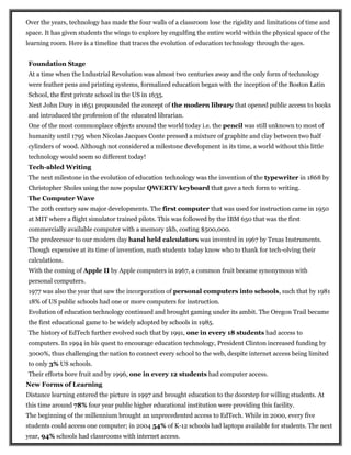 Over the years, technology has made the four walls of a classroom lose the rigidity and limitations of time and
space. It has given students the wings to explore by engulfing the entire world within the physical space of the
learning room. Here is a timeline that traces the evolution of education technology through the ages.
Foundation Stage
At a time when the Industrial Revolution was almost two centuries away and the only form of technology
were feather pens and printing systems, formalized education began with the inception of the Boston Latin
School, the first private school in the US in 1635.
Next John Dury in 1651 propounded the concept of the modern library that opened public access to books
and introduced the profession of the educated librarian.
One of the most commonplace objects around the world today i.e. the pencil was still unknown to most of
humanity until 1795 when Nicolas Jacques Conte pressed a mixture of graphite and clay between two half
cylinders of wood. Although not considered a milestone development in its time, a world without this little
technology would seem so different today!
Tech-abled Writing
The next milestone in the evolution of education technology was the invention of the typewriter in 1868 by
Christopher Sholes using the now popular QWERTY keyboard that gave a tech form to writing.
The Computer Wave
The 20th century saw major developments. The first computer that was used for instruction came in 1950
at MIT where a flight simulator trained pilots. This was followed by the IBM 650 that was the first
commercially available computer with a memory 2kb, costing $500,000.
The predecessor to our modern day hand held calculators was invented in 1967 by Texas Instruments.
Though expensive at its time of invention, math students today know who to thank for tech-olving their
calculations.
With the coming of Apple II by Apple computers in 1967, a common fruit became synonymous with
personal computers.
1977 was also the year that saw the incorporation of personal computers into schools, such that by 1981
18% of US public schools had one or more computers for instruction.
Evolution of education technology continued and brought gaming under its ambit. The Oregon Trail became
the first educational game to be widely adopted by schools in 1985.
The history of EdTech further evolved such that by 1991, one in every 18 students had access to
computers. In 1994 in his quest to encourage education technology, President Clinton increased funding by
3000%, thus challenging the nation to connect every school to the web, despite internet access being limited
to only 3% US schools.
Their efforts bore fruit and by 1996, one in every 12 students had computer access.
New Forms of Learning
Distance learning entered the picture in 1997 and brought education to the doorstep for willing students. At
this time around 78% four year public higher educational institution were providing this facility.
The beginning of the millennium brought an unprecedented access to EdTech. While in 2000, every five
students could access one computer; in 2004 54% of K-12 schools had laptops available for students. The next
year, 94% schools had classrooms with internet access.
 