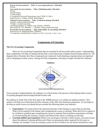 Components of E-learning
The Five eLearning Components
There are five eLearning Components that are essential for all successful online courses. Understanding
these components will help you design and develop a course that meets computer-based training objectives. The
diagram above illustrates how these components are connected. Each elearning component plays an important
role in designing an online course. Among all of the components, none plays a larger role than the Audience.
Audience
From concept to implementation, the audience is a critical factor in the process of developing online courses.
Everything designed and developed should be done with
the audience in mind. One of the first steps in the ADDIE process is to conduct an audience analysis. This
analysis will help you to determine the basic structure of the other four elearning components. As you begin to
develop an online course you should always consider the following about your audience:
 Expectations: You need to know the expected outcomes of the training or course that you develop.
What will be required of the learner after completing the course or training? What skill level is require to
be certified or qualified upon completing the course or training? Knowing these expectations will help
you in determining the structure, content, and format of the course or training you develop.
 Learning abilities (prerequisites): Before you can design or develop a online course, you need to know
about the audience's learning abilities and if there are prerequisite topics required for the course or
training. For example, if you are creating a course on how to build a car, the learner should have some
 