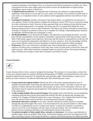 mechanical aptitude or knowledge of how a car functions first before learning how to build a car. Thus,
a prerequisite for this course might require the learner to know the fundamentals of engines before
completing a course on how to build a car.
 Available hardware/software: An important part of knowing your audience is understanding the
capabilities of the learner to access and view your course. For example, if you intend to include audio in
your course, it is important to know if your audience has the appropriate hardware and software to hear
the audio.
 Learning Environment: Another critical part of the analysis phase is to identify the environment of
your audience. Where will the audience complete the training or course? Will it be in a classroom setting
or at their workstation or desk? Answers to these questions help you to design activities that best meet
the environment requirements. For example, the learner may be in a location that inhibits his or her
learning experience due to noise or other distractions. The leaner may also be restricted to certain times
of the day or limited to an amount of time to use a computer for training. Understanding these obstacles
or challenges will better help you in designing a course.
 Job Responsibilities: As an instructional designer, and especially as an elearning developer, you must
know the job responsibilities of your audience. Remember, required skills of the learner minus current
skills of the learner equals course objectives. Knowing what the learner is responsible for on the job will
assist you in meeting the expectations and objectives of your customers. Also, this knowledge will help
you to create effective online exercises and games to help the learner grasp the subject presented.
 Preferences: This is one of the most overlooked areas when learning about your audience. Your
audience will always have a preference in how they learn. Some are more prone to learn from video and
audio exercises, while others need more simulated, hands-on exercises to learn. Knowing the learning
styles will help you to design a course that is interactive and achieve results.
Course Structure
Course structure refers to how a course is designed for elearning. The structure of a course plays a critical role
in how your audience learns the material. During the Design phase of ADDIE you brainstormed how the course
should be organized and structured. For elearning the same principles apply. Storyboarding is a great way to
build your course structure. Consider the following items when structuring your course:
 Group content into logical modules: Identify the flow of the course and then determine how to
modulate the information. Structuring the information into small "chunks" will make it easier for your
audience to follow and learn the materials. Most people can retain a lot of information. However, the
information must be organized and grouped into small segments to ensure a greater retention percentage
of the information.
 Avoid creating modules that exceed 8-10 pages: Most people need to feel like they are accomplishing
something and need those mental check points that indicate that they are progressing. Keeping your
modules to 8-10 pages will help the learner feel a sense of progress. Also, modules that tend to be long
cause the learner to loose interest and thus, the learning process becomes a drudgery.
 Incorporate interactive concepts: Your course structure should also include interactive concepts
strategically placed throughout the course. Too much interactivity can cause the learner to either forget
why they are completing the course or simply loose interest. A good rule of thumb is to include an
exercise or activity every third page with one major activity per module. This will establish a good
balance between exchaning information and sustaining the interest of the learner.
 Use pictures/graphics to help explain ideas, concepts, or statements: It is always a good practice to
include images whenever possible. Many times, instructional designers will insert an image just for the
sake of inserting a picture. Each image should have a purpose and should represent the subject presented
 