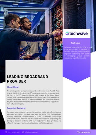 LEADING BROADBAND
PROVIDER
About Client:
Techwave
The client operates a digital wireless and wireline network in Rural & West
Virginia, Maryland, New Jersey, and Pennsylvania. According to coverage area,
the client is the 21st
biggest residential cable provider in the United States,
offering cable internet to an estimated 418,000 customers. They specialize in
offering cutting-edge services to the disadvantaged and rural areas because
they think those communities should receive the same caliber of support as a
more affluent metropolis.
Techwave.net
Ph:+1 281 829 4831 info@techwave.net
Executive Overview:
The results of the customer's partnership have been fruitful, with efﬁcient budgets
and novel technology. Techwave has given the entire OSP ENGINEERING,
including Planning & Designing, Permit, PLA, and TCP services. Using Google
Earth and AutoCAD, we made use of our core domain abilities for planning and
developing telecom systems. With our tried-and-true best practices, we
efﬁciently managed massive networks utilizing our holistic approach.
Techwave established in 2004, is a
global end-to-end IT services &
solutions company, which develops
long-term relationship with clients
by leveraging unique delivery
models and expert frameworks.
 