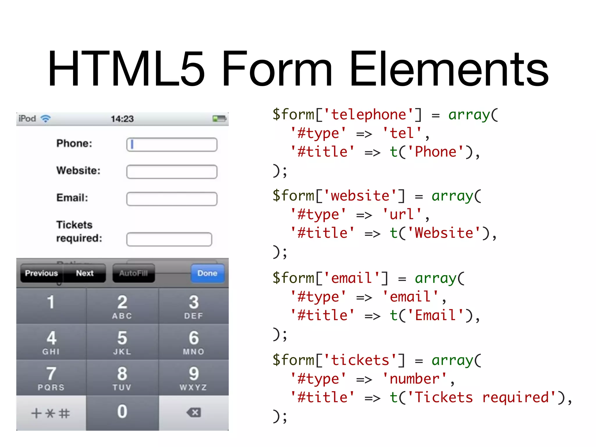 HTML5 Form Elements
        $form['telephone'] = array(
           '#type' => 'tel',
           '#title' => t('Phone'),
        );
        $form['website'] = array(
           '#type' => 'url',
           '#title' => t('Website'),
        );
        $form['email'] = array(
           '#type' => 'email',
           '#title' => t('Email'),
        );
        $form['tickets'] = array(
           '#type' => 'number',
           '#title' => t('Tickets required'),
        );
 