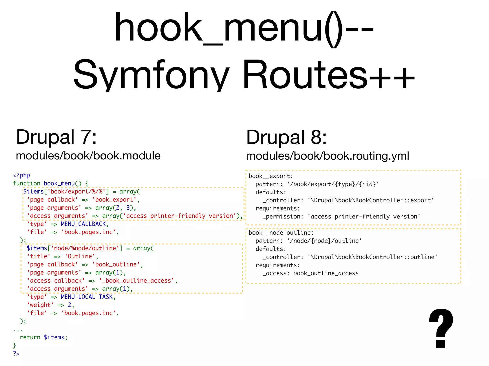 hook_menu()--
                 Symfony Routes++
Drupal 7:                                                          Drupal 8:
modules/book/book.module                                           modules/book/book.routing.yml
<?php                                                               book__export:
function book_menu() {                                                pattern: '/book/export/{type}/{nid}'
   $items['book/export/%/%'] = array(                                 defaults:
    'page callback' => 'book_export',                                   _controller: 'DrupalbookBookController::export'
    'page arguments' => array(2, 3),                                  requirements:
    'access arguments' => array('access printer-friendly version'),     _permission: 'access printer-friendly version'
    'type' => MENU_CALLBACK,
    'file' => 'book.pages.inc',                                     book__node_outline:
  );                                                                  pattern: '/node/{node}/outline'
    $items['node/%node/outline'] = array(                             defaults:
    'title' => 'Outline',                                               _controller: 'DrupalbookBookController::outline'
    'page callback' => 'book_outline',                                requirements:
    'page arguments' => array(1),                                       _access: book_outline_access
    'access callback' => '_book_outline_access',
    'access arguments' => array(1),
    'type' => MENU_LOCAL_TASK,




                                                                                                                       ?
    'weight' => 2,
    'file' => 'book.pages.inc',
  );
...
  return $items;
}
?>
 