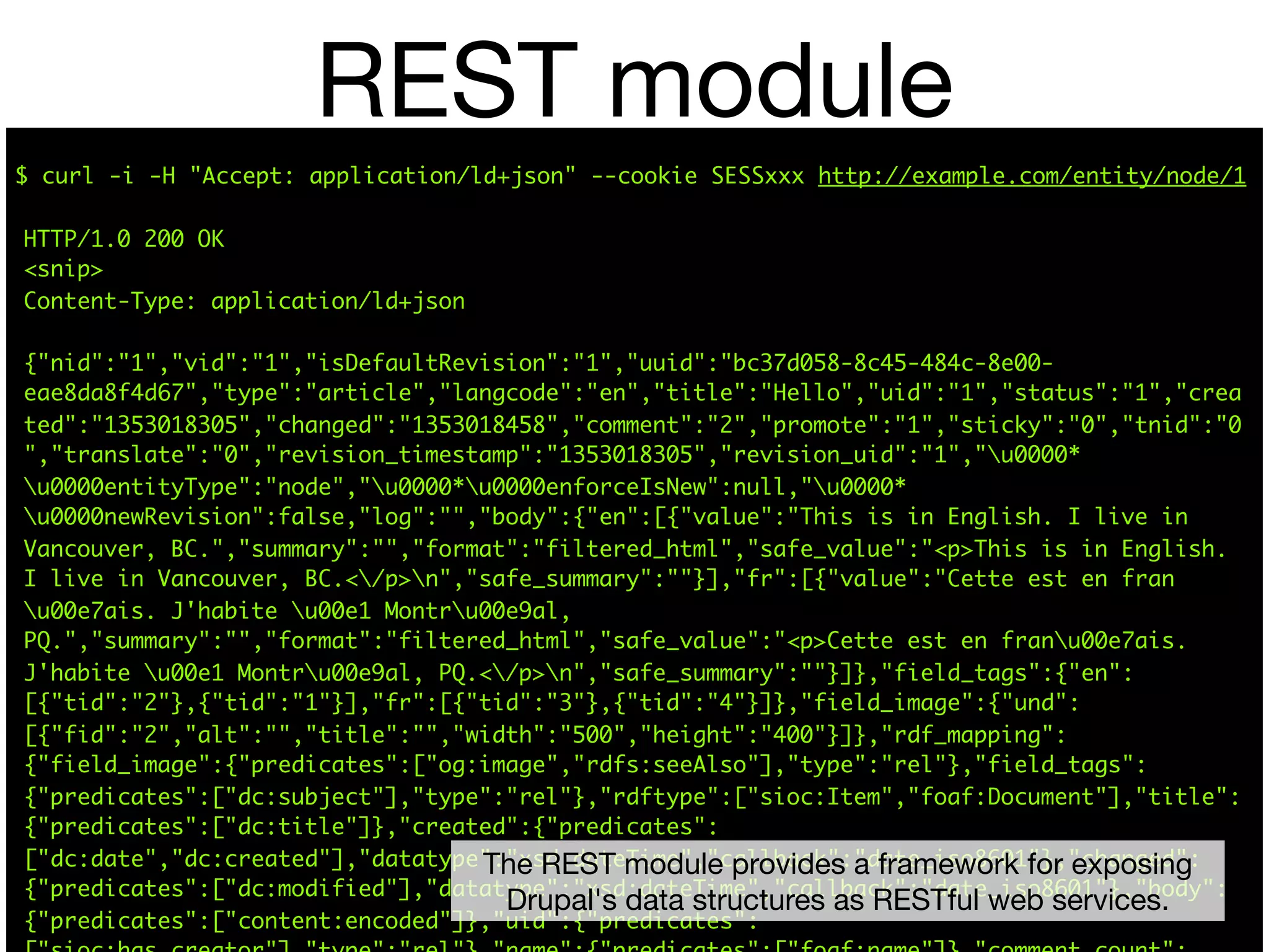 REST module
$ curl -i -H "Accept: application/ld+json" --cookie SESSxxx http://example.com/entity/node/1

HTTP/1.0 200 OK
<snip>
Content-Type: application/ld+json

{"nid":"1","vid":"1","isDefaultRevision":"1","uuid":"bc37d058-8c45-484c-8e00-
eae8da8f4d67","type":"article","langcode":"en","title":"Hello","uid":"1","status":"1","crea
ted":"1353018305","changed":"1353018458","comment":"2","promote":"1","sticky":"0","tnid":"0
","translate":"0","revision_timestamp":"1353018305","revision_uid":"1","u0000*
u0000entityType":"node","u0000*u0000enforceIsNew":null,"u0000*
u0000newRevision":false,"log":"","body":{"en":[{"value":"This is in English. I live in
Vancouver, BC.","summary":"","format":"filtered_html","safe_value":"<p>This is in English.
I live in Vancouver, BC.</p>n","safe_summary":""}],"fr":[{"value":"Cette est en fran
u00e7ais. J'habite u00e1 Montru00e9al,
PQ.","summary":"","format":"filtered_html","safe_value":"<p>Cette est en franu00e7ais.
J'habite u00e1 Montru00e9al, PQ.</p>n","safe_summary":""}]},"field_tags":{"en":
[{"tid":"2"},{"tid":"1"}],"fr":[{"tid":"3"},{"tid":"4"}]},"field_image":{"und":
[{"fid":"2","alt":"","title":"","width":"500","height":"400"}]},"rdf_mapping":
{"field_image":{"predicates":["og:image","rdfs:seeAlso"],"type":"rel"},"field_tags":
{"predicates":["dc:subject"],"type":"rel"},"rdftype":["sioc:Item","foaf:Document"],"title":
{"predicates":["dc:title"]},"created":{"predicates":
["dc:date","dc:created"],"datatype":"xsd:dateTime","callback":"date_iso8601"},"changed":
                                  The REST module provides a framework for exposing
{"predicates":["dc:modified"],"datatype":"xsd:dateTime","callback":"date_iso8601"},"body":
                                    Drupal's data structures as RESTful web services.
{"predicates":["content:encoded"]},"uid":{"predicates":
 