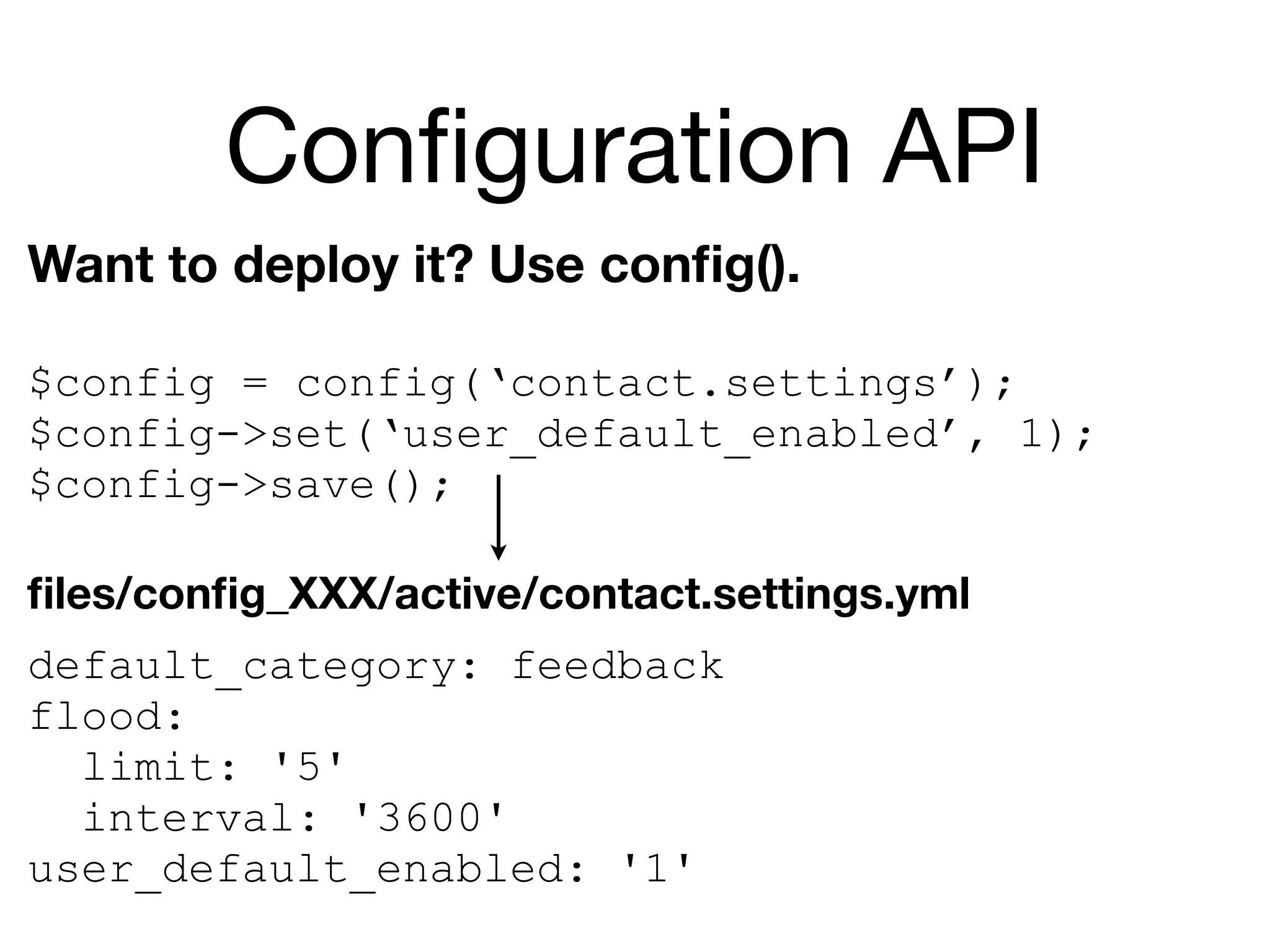 Conﬁguration API
Want to deploy it? Use conﬁg().

$config = config(‘contact.settings’);
$config->set(‘user_default_enabled’, 1);
$config->save();

ﬁles/conﬁg_XXX/active/contact.settings.yml
default_category: feedback
flood:
  limit: '5'
  interval: '3600'
user_default_enabled: '1'
 