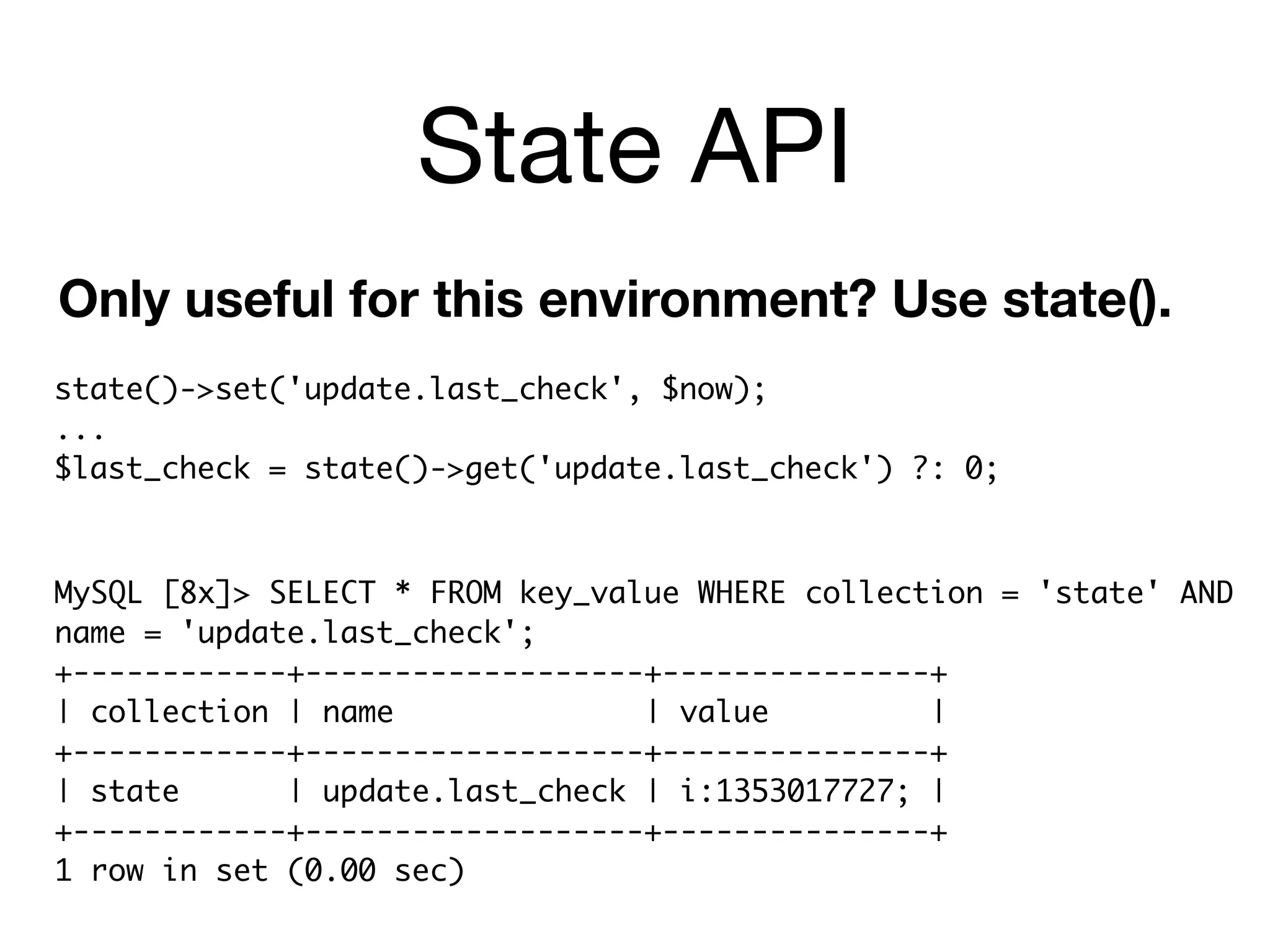 State API
Only useful for this environment? Use state().
state()->set('update.last_check', $now);
...
$last_check = state()->get('update.last_check') ?: 0;



MySQL [8x]> SELECT * FROM key_value WHERE collection = 'state' AND
name = 'update.last_check';
+------------+-------------------+---------------+
| collection | name              | value         |
+------------+-------------------+---------------+
| state      | update.last_check | i:1353017727; |
+------------+-------------------+---------------+
1 row in set (0.00 sec)
 