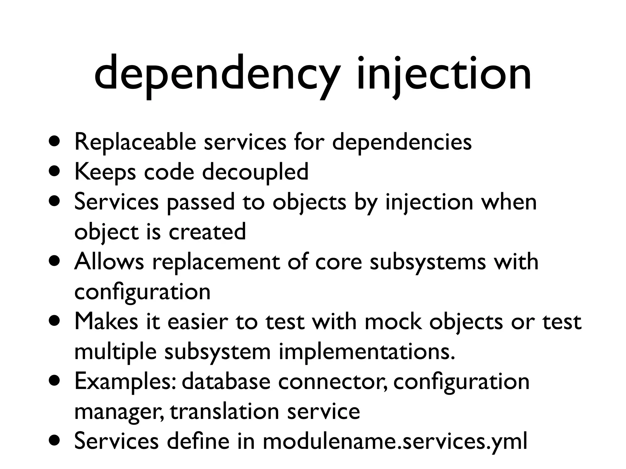 dependency injection
• Replaceable services for dependencies
• Keeps code decoupled
• Services passed to objects by injection when
object is created
• Allows replacement of core subsystems with
conﬁguration
• Makes it easier to test with mock objects or test
multiple subsystem implementations.
• Examples: database connector, conﬁguration
manager, translation service
• Services deﬁne in modulename.services.yml

 