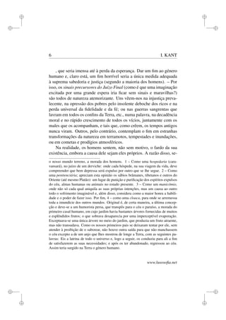 i 
i 
i 
i 
i 
i 
i 
i 
6 I. KANT 
, que seria imensa até à perda da esperança. Dar um fim ao género 
humano e, claro está, um fim horrível seria a única medida adequada 
à suprema sabedoria e justiça (segundo a maioria dos homens). – Por 
isso, os sinais precursores do Juízo Final (como é que uma imaginação 
excitada por uma grande espera iria ficar sem sinais e maravilhas?) 
são todos de natureza atemorizante. Uns vêem-nos na injustiça preva-lecente, 
na opressão dos pobres pelo insolente deboche dos ricos e na 
perda universal da fidelidade e da fé; ou nas guerras sangrentas que 
lavram em todos os confins da Terra, etc., numa palavra, na decadência 
moral e no rápido crescimento de todos os vícios, juntamente com os 
males que os acompanham, e tais que, como crêem, os tempos antigos 
nunca viram. Outros, pelo contrário, contemplam o fim em estranhas 
transformações da natureza em terramotos, tempestades e inundações, 
ou em cometas e prodígios atmosféricos. 
Na realidade, os homens sentem, não sem motivo, o fardo da sua 
existência, embora a causa dele sejam eles próprios. A razão disso, se-o 
nosso mundo terreno, a morada dos homens. 1 – Como uma hospedaria (cara-vansará), 
no juízo de um derviche: onde cada hóspede, na sua viagem da vida, deve 
compreender que bem depressa será expulso por outro que se lhe segue. 2 – Como 
uma penitenciária; apreciam esta opinião os sábios brâmanes, tibetanos e outros do 
Oriente (até mesmo Platão): um lugar de punição e purificação dos espíritos expulsos 
do céu, almas humanas ou animais no estado presente. 3 – Como um manicómio, 
onde não só cada qual aniquila as suas próprias intenções, mas um causa ao outro 
todo o sofrimento imaginável e, além disso, considera como a maior honra a habili-dade 
e o poder de fazer isso. Por fim, 4 – como uma cloaca, para onde se arremessa 
toda a imundície dos outros mundos. Original é, de certa maneira, a última concep-ção 
e deve-se a um humorista persa, que transpôs para o céu o paraíso, a morada do 
primeiro casal humano, em cujo jardim havia bastantes árvores fornecidas de muitos 
e esplêndidos frutos; o que sobrava desaparecia por uma imperceptível evaporação. 
Exceptuava-se uma única árvore no meio do jardim, que produzia um fruto atraente, 
mas não transudava. Como os nossos primeiros pais se deixaram tentar por ele, sem 
atender à proibição de o saborear, não houve outra saída para que não manchassem 
o céu excepto a de um anjo que lhes mostrou de longe a Terra, com as seguintes pa-lavras: 
Eis a latrina de todo o universo e, logo a seguir, os conduziu para ali a fim 
de satisfazerem as suas necessidades; e após os ter abandonado, regressou ao céu. 
Assim teria surgido na Terra o género humano. 
www.lusosofia.net 
 