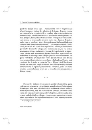 i 
i 
i 
i 
i 
i 
i 
i 
O Fim de Todas das Coisas 7 
gundo me parece, reside aqui. – Naturalmente, com os progressos do 
género humano, a cultura dos talentos, da destreza e do gosto (com a 
sua consequência, a opulência) leva a melhor sobre o desenvolvimento 
da moralidade; e semelhante estado é justamente o mais gravoso e o 
mais perigoso, tanto para os bons costumes como para o bem-estar fí-sico, 
porque as necessidades crescem muito mais depressa do que os 
meios para as satisfazer. Mas a disposição moral da humanidade, que 
[como a horaciana poena pede claudo4 ] vai sempre atrás dela claudi-cando, 
há-de um dia (como é de esperar sob a orientação de um sábio 
governador do mundo) ultrapassar a humanidade que, na sua corrida 
apressada, se perde e muitas vezes tropeça; deve, pois, nutrir-se a espe-rança, 
mesmo após a demonstração experimental da superioridade da 
moralidade da nossa época em comparação com todas as anteriores, de 
que o Juízo Final terá lugar mais com o passamento de Elias do que 
com uma descida aos infernos, semelhante à da facção de Coret, e trará 
consigo o fim de todas as coisas na Terra. Só que esta fé heróica na 
virtude não parece ter, subjectivamente, uma influência tão poderosa e 
universal sobre os espíritos para os levar à conversão, como a fé numa 
aparição acompanhada de terror, que se concebe como antecipando as 
últimas coisas. 
* * * 
Observação: Lidamos (ou jogamos) aqui tão-só com ideias que a 
razão para si mesma cria, cujos objectos (quando elas os têm) se situam 
de todo para lá do nosso círculo de visão; embora excedam o conheci-mento 
especulativo, nem por isso se devem, contudo, considerar como 
vazias em todas as relações; do ponto vista prático, são-nos dadas pela 
própria razão legisladora, não para cismarmos acerca dos seus objectos 
sobre o que são em si e segundo a sua natureza, mas para as pensarmos 
4 «O castigo, com o pé coxo.» 
www.lusosofia.net 
 