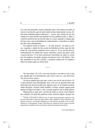 i 
i 
i 
i 
i 
i 
i 
i 
8 I. KANT 
em vista dos princípios morais dirigidos para o fim último de todas as 
coisas (e assim elas, que de outro modo seriam inteiramente vazias, ob-têm 
uma realidade prática objectiva): – temos, pois, diante de nós um 
campo livre para dividir este produto da nossa própria razão, a saber, o 
conceito universal de um fim de todas as coisas segundo a relação que 
ele tem com a nossa faculdade de conhecimento, e classificar as ideias 
que lhe estão subordinadas. 
O conjunto divide-se então: 1 – no fim natural5 de todas as coi-sas, 
segundo a ordem do fim moral da Sabedoria divina, que nós (do 
ponto de vista prático) podemos bem conhecer; 2) no seu fim místico 
(sobrenatural), na ordem das causas eficientes, acerca das quais nada 
compreendemos; 3) no fim antinatural (invertido) de todas as coisas 
por nós próprios suscitado, porque entendemos mal o fim último. Tais 
fins propõem-se nas três secções; a primeira acabou de ser tratada e 
falta-nos ainda seguir as outras duas. 
* * * 
No Apocalipse (X, 5-6), «um anjo levanta a sua mão ao céu e jura 
por Aquele que vive eternamente, que criou o céu, etc., que doravante 
não haverá mais tempo». 
Se não se admitir que este anjo «com a sua voz de sete trovões» (V, 
3) quis proferir uma absurdidade, deve com isso ter querido dizer que 
doravante não haverá modificação alguma; pois, se no mundo existisse 
ainda alteração, existiria ainda também o tempo, porque aquela pode 
apenas ter lugar no tempo e, sem o seu pressuposto, não se pode pensar. 
Representa-se aqui, pois, um fim de todas as coisas como objecto 
dos sentidos, do qual não podemos fazer conceito algum: porque nos 
5 Chama-se (formaliter) natural o que se segue necessariamente segundo as leis 
de uma certa ordem, sejam elas quais forem; logo, também as morais (portanto, não 
apenas as físicas). Ao natural contrapõe-se o não-natural, que pode ser ou o sobre-natural 
ou o contranatural. O que é necessário em virtude de causas naturais deveria 
representar-se também como materialiter natural (fisicamente necessário). 
www.lusosofia.net 
 